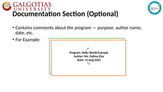 Documentation Section (Optional)
• Contains comments about the program — purpose, author name,
date, etc.
• For Example:
//---------------//
Single line comment
/*---------------------
------------------------*/
Multi-line comment
/*
Program: Hello World Example
Author: Ms. Fatima Ziya
Date: 11-Aug-2025
*/
 