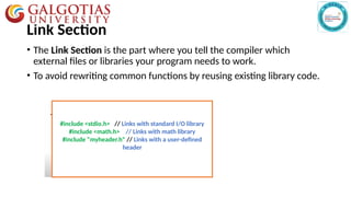 Link Section
• The Link Section is the part where you tell the compiler which
external files or libraries your program needs to work.
• To avoid rewriting common functions by reusing existing library code.
#include <stdio.h> // Links with standard I/O library
#include <math.h> // Links with math library
#include "myheader.h" // Links with a user-defined
header
 