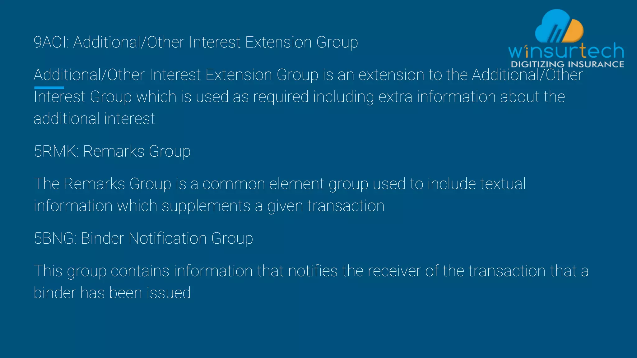 9AOI: Additional/Other Interest Extension Group
Additional/Other Interest Extension Group is an extension to the Additional/Other
Interest Group which is used as required including extra information about the
additional interest
5RMK: Remarks Group
The Remarks Group is a common element group used to include textual
information which supplements a given transaction
5BNG: Binder Notification Group
This group contains information that notifies the receiver of the transaction that a
binder has been issued
 