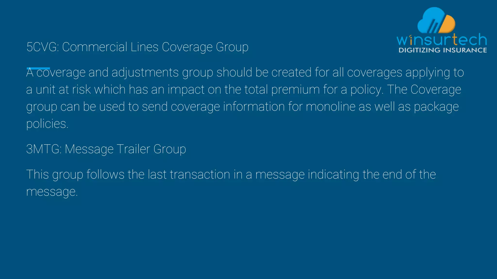 5CVG: Commercial Lines Coverage Group
A coverage and adjustments group should be created for all coverages applying to
a unit at risk which has an impact on the total premium for a policy. The Coverage
group can be used to send coverage information for monoline as well as package
policies.
3MTG: Message Trailer Group
This group follows the last transaction in a message indicating the end of the
message.
 