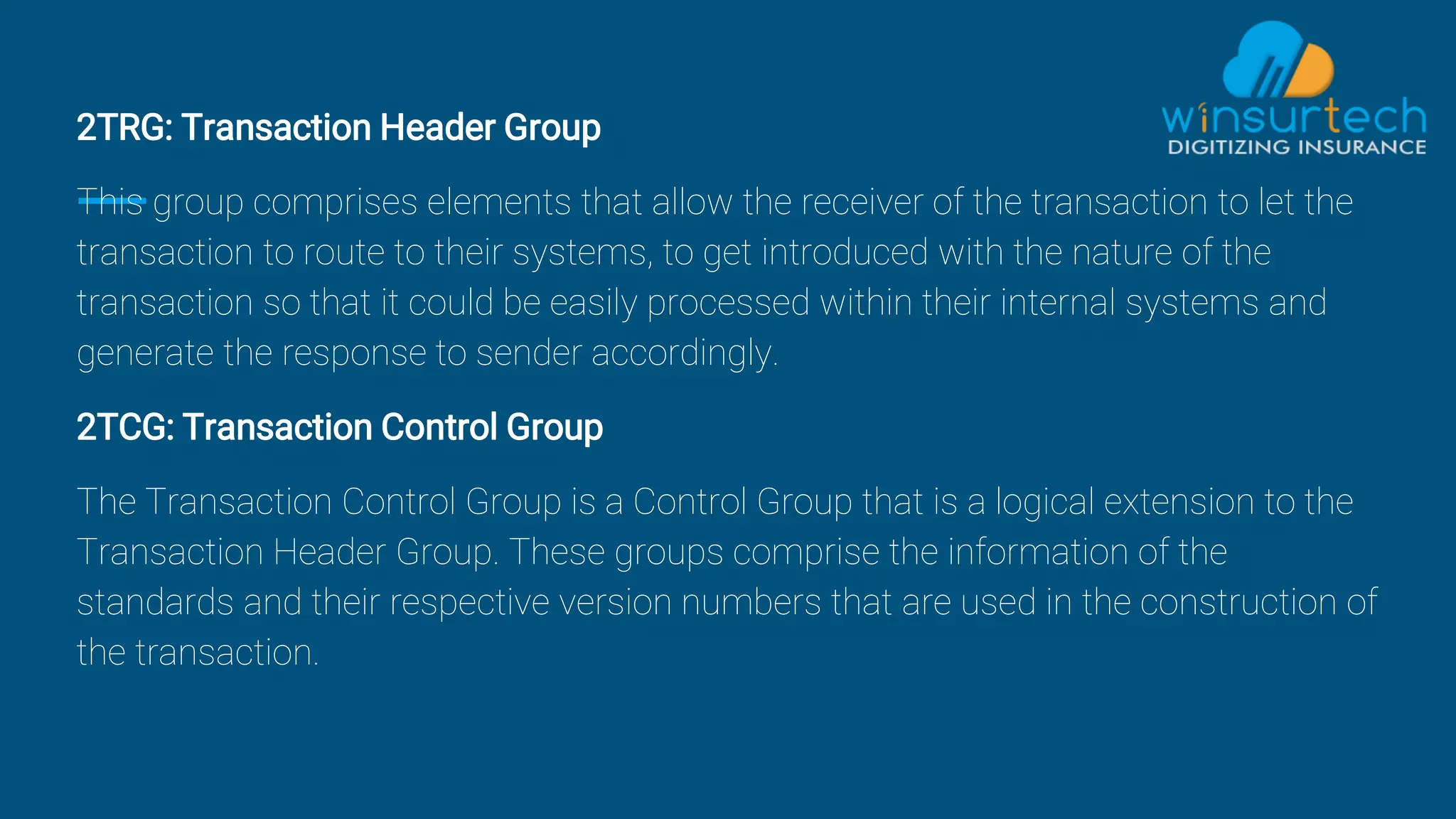 2TRG: Transaction Header Group
This group comprises elements that allow the receiver of the transaction to let the
transaction to route to their systems, to get introduced with the nature of the
transaction so that it could be easily processed within their internal systems and
generate the response to sender accordingly.
2TCG: Transaction Control Group
The Transaction Control Group is a Control Group that is a logical extension to the
Transaction Header Group. These groups comprise the information of the
standards and their respective version numbers that are used in the construction of
the transaction.
 