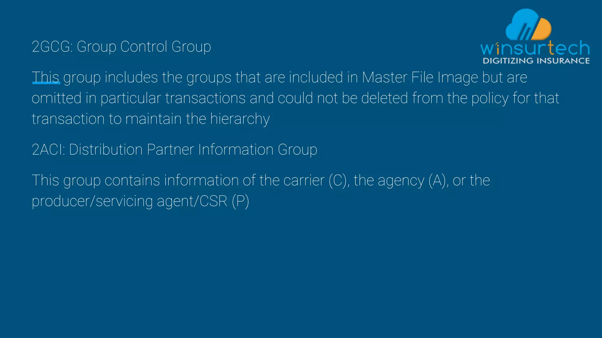 2GCG: Group Control Group
This group includes the groups that are included in Master File Image but are
omitted in particular transactions and could not be deleted from the policy for that
transaction to maintain the hierarchy
2ACI: Distribution Partner Information Group
This group contains information of the carrier (C), the agency (A), or the
producer/servicing agent/CSR (P)
 