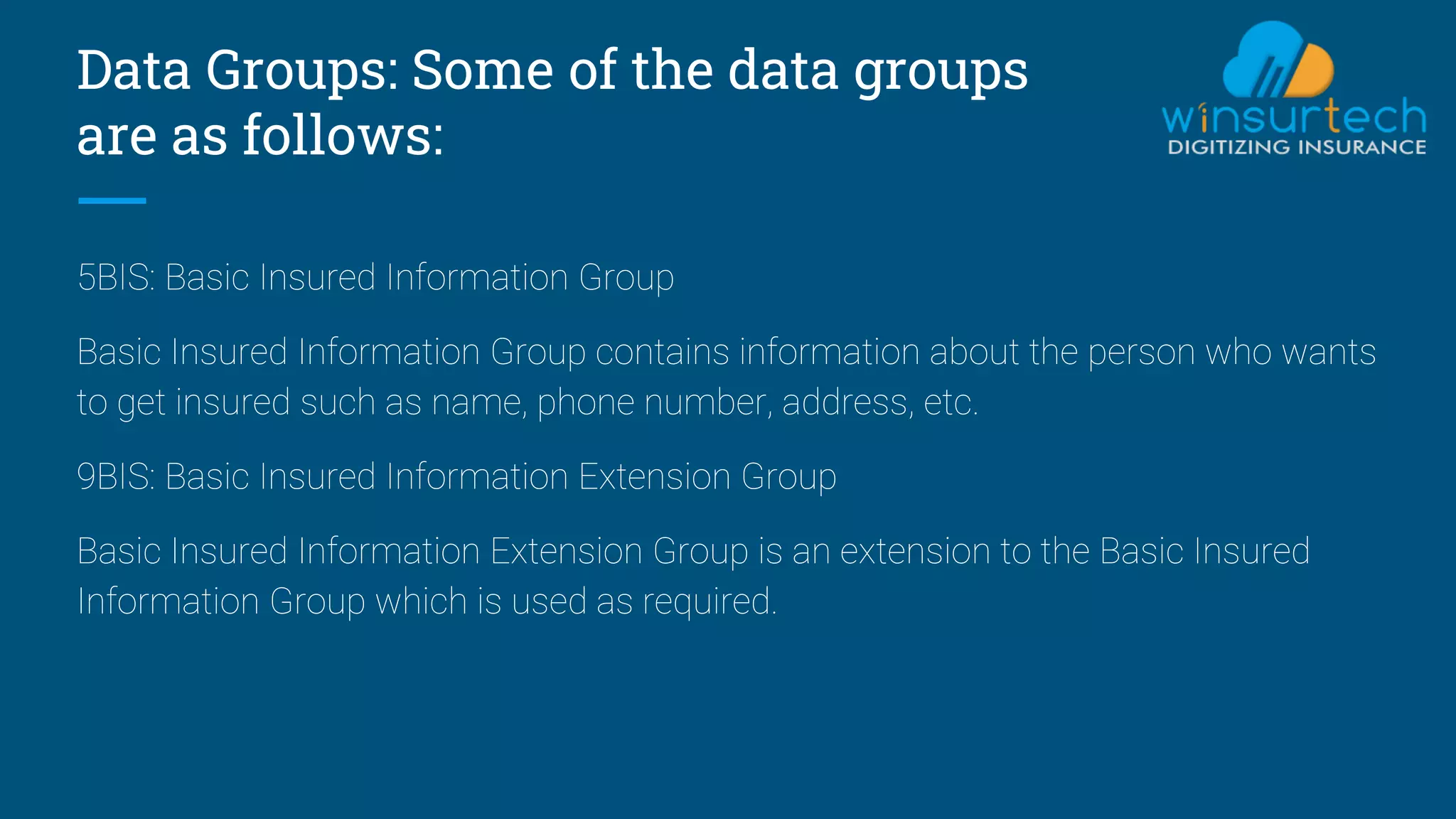 Data Groups: Some of the data groups
are as follows:
5BIS: Basic Insured Information Group
Basic Insured Information Group contains information about the person who wants
to get insured such as name, phone number, address, etc.
9BIS: Basic Insured Information Extension Group
Basic Insured Information Extension Group is an extension to the Basic Insured
Information Group which is used as required.
 
