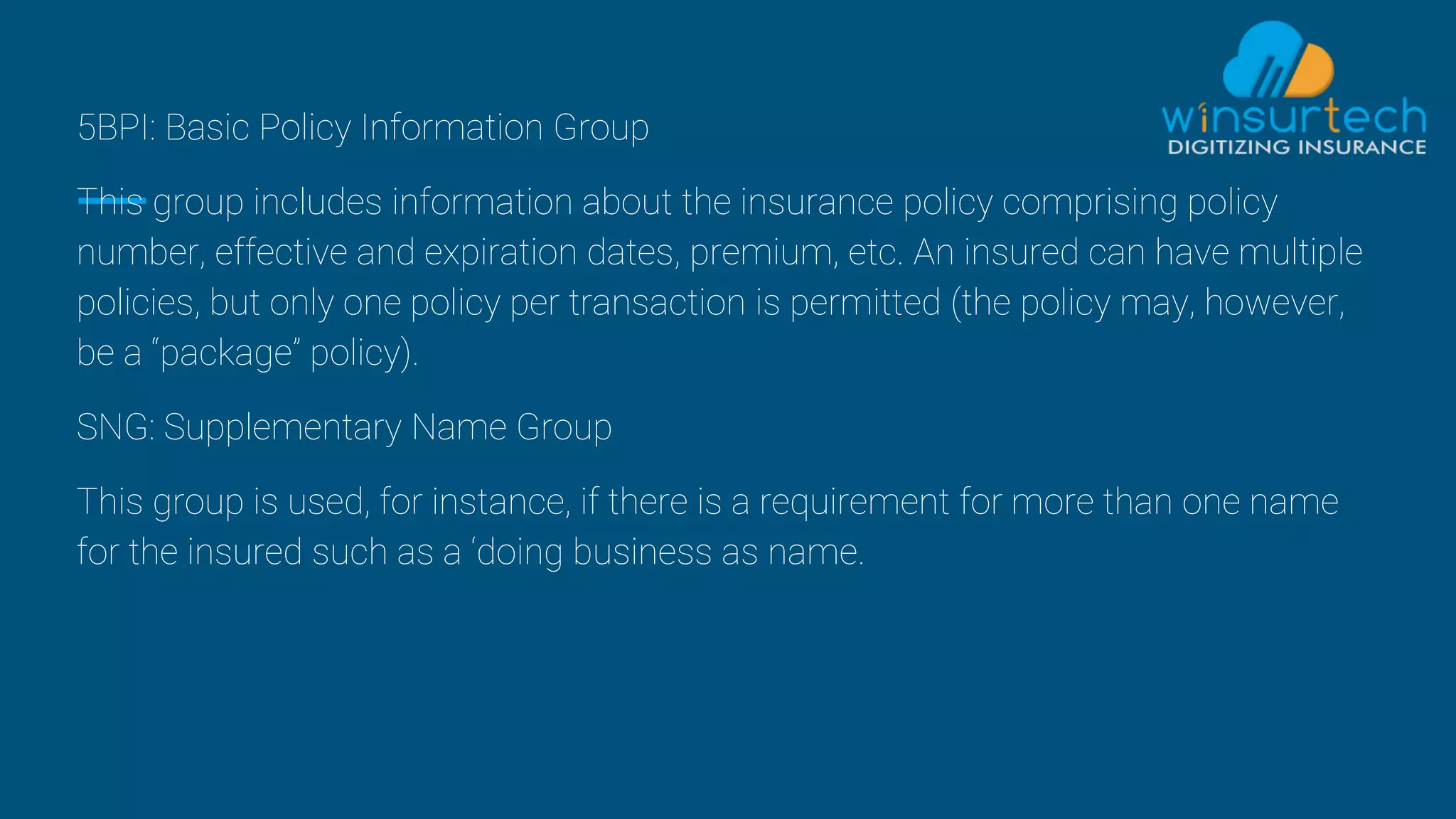 5BPI: Basic Policy Information Group
This group includes information about the insurance policy comprising policy
number, effective and expiration dates, premium, etc. An insured can have multiple
policies, but only one policy per transaction is permitted (the policy may, however,
be a “package” policy).
SNG: Supplementary Name Group
This group is used, for instance, if there is a requirement for more than one name
for the insured such as a ‘doing business as name.
 