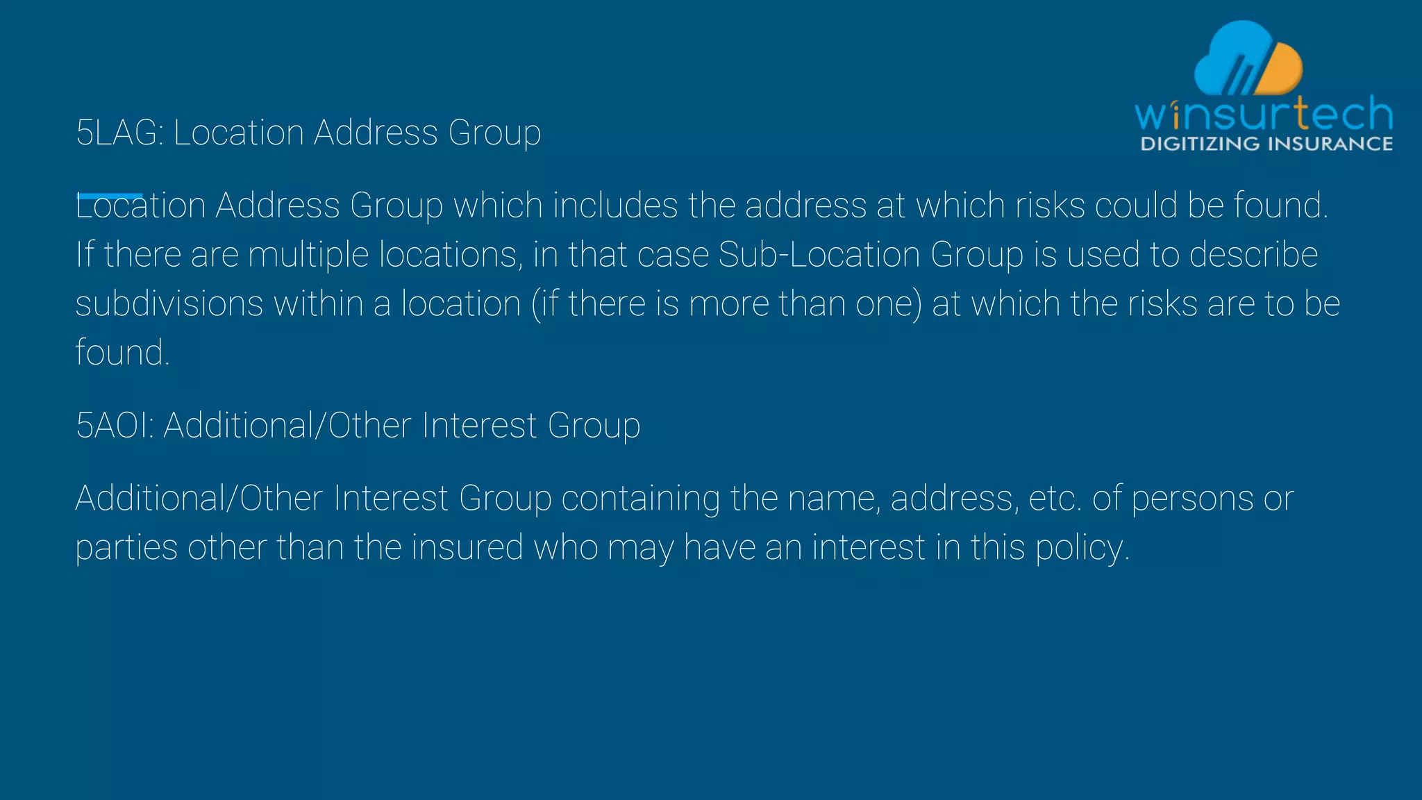 5LAG: Location Address Group
Location Address Group which includes the address at which risks could be found.
If there are multiple locations, in that case Sub-Location Group is used to describe
subdivisions within a location (if there is more than one) at which the risks are to be
found.
5AOI: Additional/Other Interest Group
Additional/Other Interest Group containing the name, address, etc. of persons or
parties other than the insured who may have an interest in this policy.
 