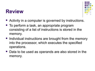 Review







Activity in a computer is governed by instructions.
To perform a task, an appropriate program
consisting of a list of instructions is stored in the
memory.
Individual instructions are brought from the memory
into the processor, which executes the specified
operations.
Data to be used as operands are also stored in the
memory.

 