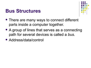 Bus Structures
 There

are many ways to connect different
parts inside a computer together.
 A group of lines that serves as a connecting
path for several devices is called a bus.
 Address/data/control

 