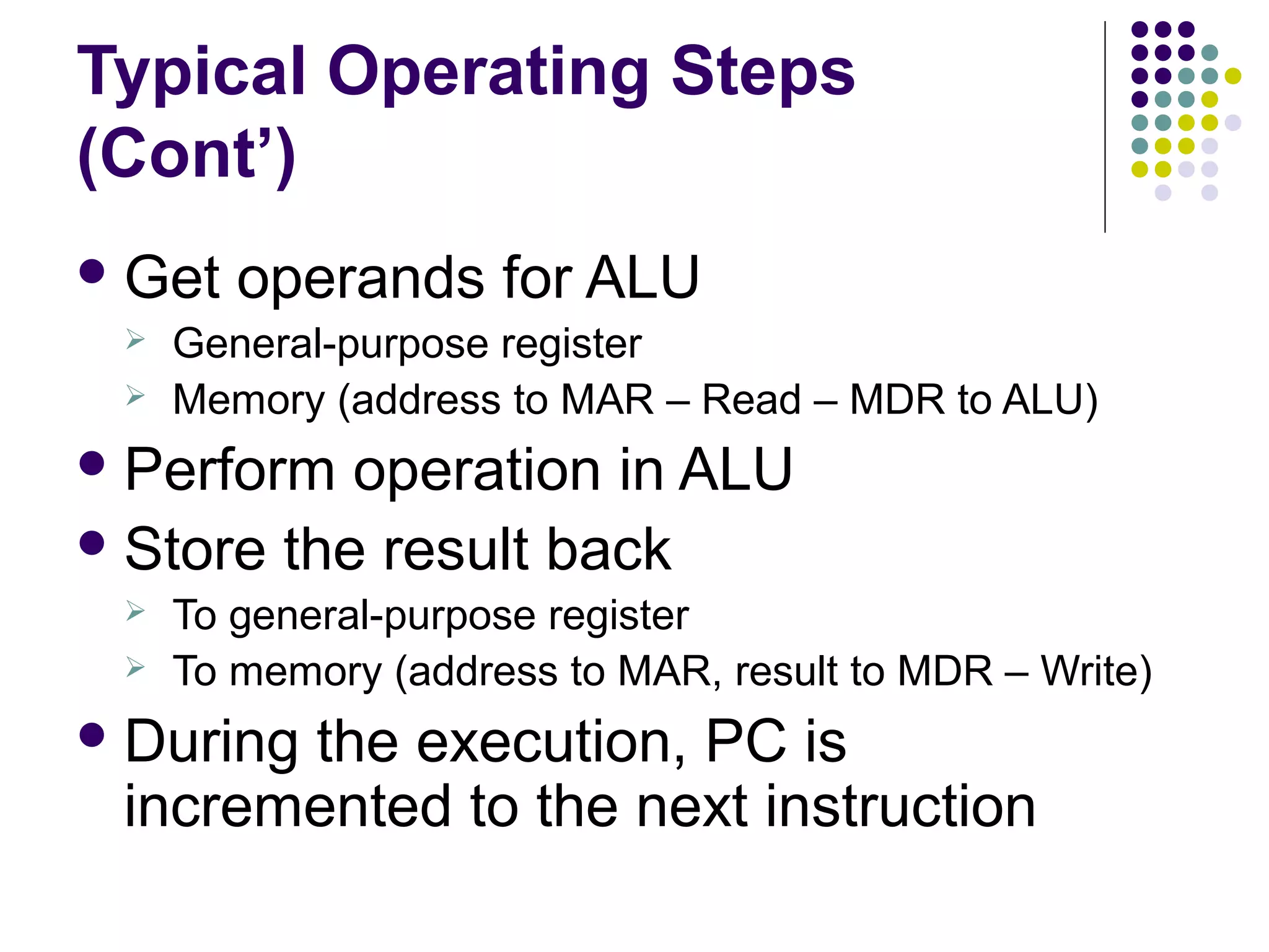Typical Operating Steps
(Cont’)
 Get



operands for ALU

General-purpose register
Memory (address to MAR – Read – MDR to ALU)

 Perform

operation in ALU
 Store the result back



To general-purpose register
To memory (address to MAR, result to MDR – Write)

 During

the execution, PC is
incremented to the next instruction

 
