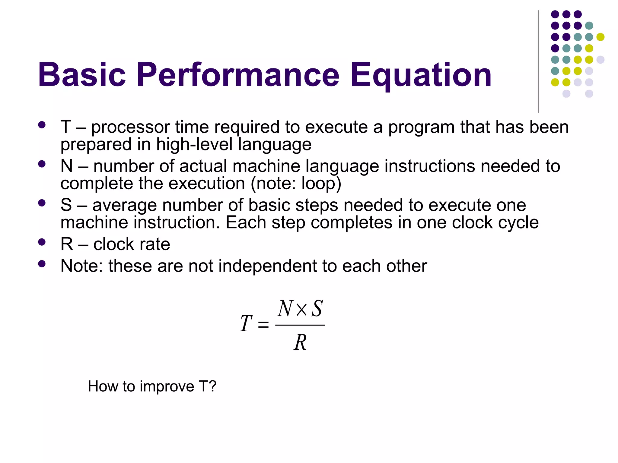 Basic Performance Equation






T – processor time required to execute a program that has been
prepared in high-level language
N – number of actual machine language instructions needed to
complete the execution (note: loop)
S – average number of basic steps needed to execute one
machine instruction. Each step completes in one clock cycle
R – clock rate
Note: these are not independent to each other

N×S
T=
R
How to improve T?

 