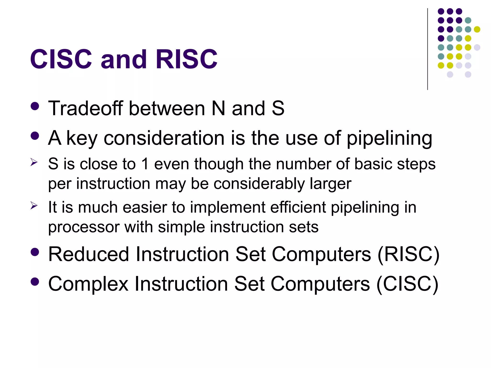 CISC and RISC
 Tradeoff

between N and S
 A key consideration is the use of pipelining




S is close to 1 even though the number of basic steps
per instruction may be considerably larger
It is much easier to implement efficient pipelining in
processor with simple instruction sets

 Reduced

Instruction Set Computers (RISC)
 Complex Instruction Set Computers (CISC)

 
