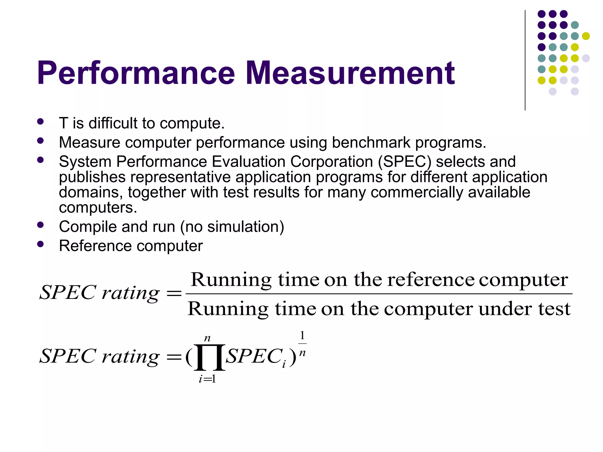 Performance Measurement







T is difficult to compute.
Measure computer performance using benchmark programs.
System Performance Evaluation Corporation (SPEC) selects and
publishes representative application programs for different application
domains, together with test results for many commercially available
computers.
Compile and run (no simulation)
Reference computer

Running time on the reference computer
SPEC rating =
Running time on the computer under test
n

SPEC rating = (∏SPECi )
i =1

1
n

 