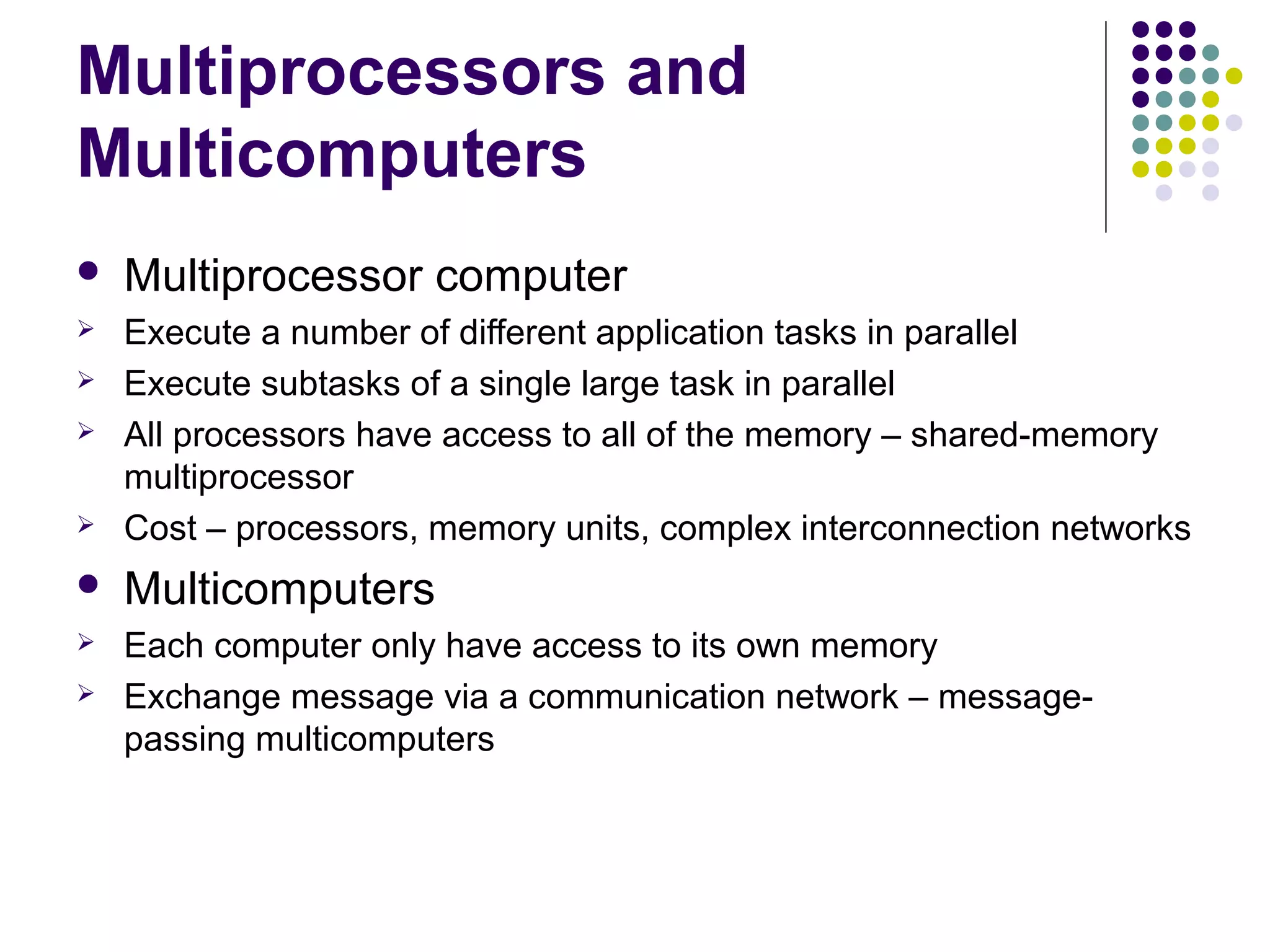 Multiprocessors and
Multicomputers


Multiprocessor computer





Execute a number of different application tasks in parallel
Execute subtasks of a single large task in parallel
All processors have access to all of the memory – shared-memory
multiprocessor
Cost – processors, memory units, complex interconnection networks



Multicomputers



Each computer only have access to its own memory
Exchange message via a communication network – messagepassing multicomputers






 