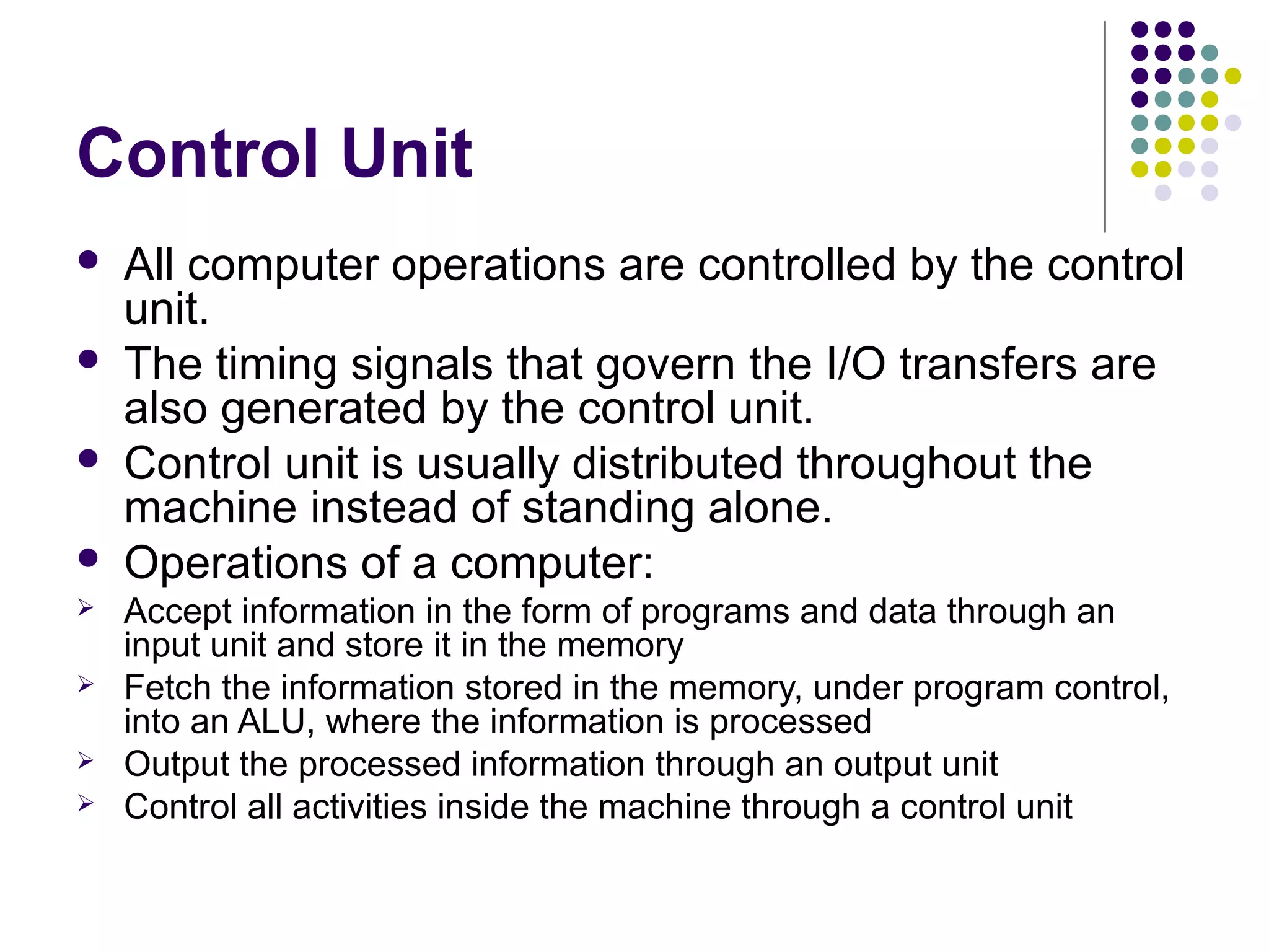 Control Unit









All computer operations are controlled by the control
unit.
The timing signals that govern the I/O transfers are
also generated by the control unit.
Control unit is usually distributed throughout the
machine instead of standing alone.
Operations of a computer:
Accept information in the form of programs and data through an
input unit and store it in the memory
Fetch the information stored in the memory, under program control,
into an ALU, where the information is processed
Output the processed information through an output unit
Control all activities inside the machine through a control unit

 