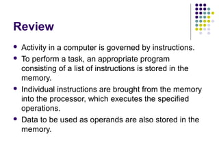 Review







Activity in a computer is governed by instructions.
To perform a task, an appropriate program
consisting of a list of instructions is stored in the
memory.
Individual instructions are brought from the memory
into the processor, which executes the specified
operations.
Data to be used as operands are also stored in the
memory.

 