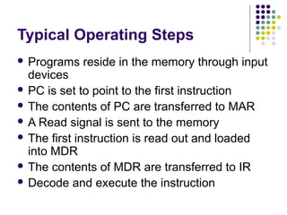 Typical Operating Steps
 Programs

reside in the memory through input

devices
 PC is set to point to the first instruction
 The contents of PC are transferred to MAR
 A Read signal is sent to the memory
 The first instruction is read out and loaded
into MDR
 The contents of MDR are transferred to IR
 Decode and execute the instruction

 