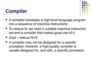 Compiler







A compiler translates a high-level language program
into a sequence of machine instructions.
To reduce N, we need a suitable machine instruction
set and a compiler that makes good use of it.
Goal – reduce N×S
A compiler may not be designed for a specific
processor; however, a high-quality compiler is
usually designed for, and with, a specific processor.

 