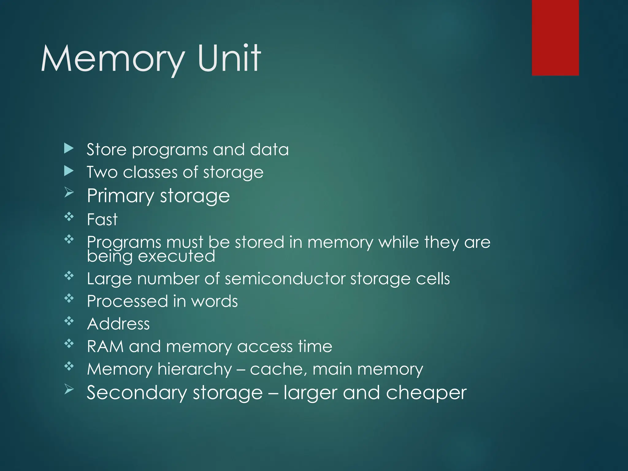 Memory Unit
 Store programs and data
 Two classes of storage
 Primary storage
 Fast
 Programs must be stored in memory while they are
being executed
 Large number of semiconductor storage cells
 Processed in words
 Address
 RAM and memory access time
 Memory hierarchy – cache, main memory
 Secondary storage – larger and cheaper
 