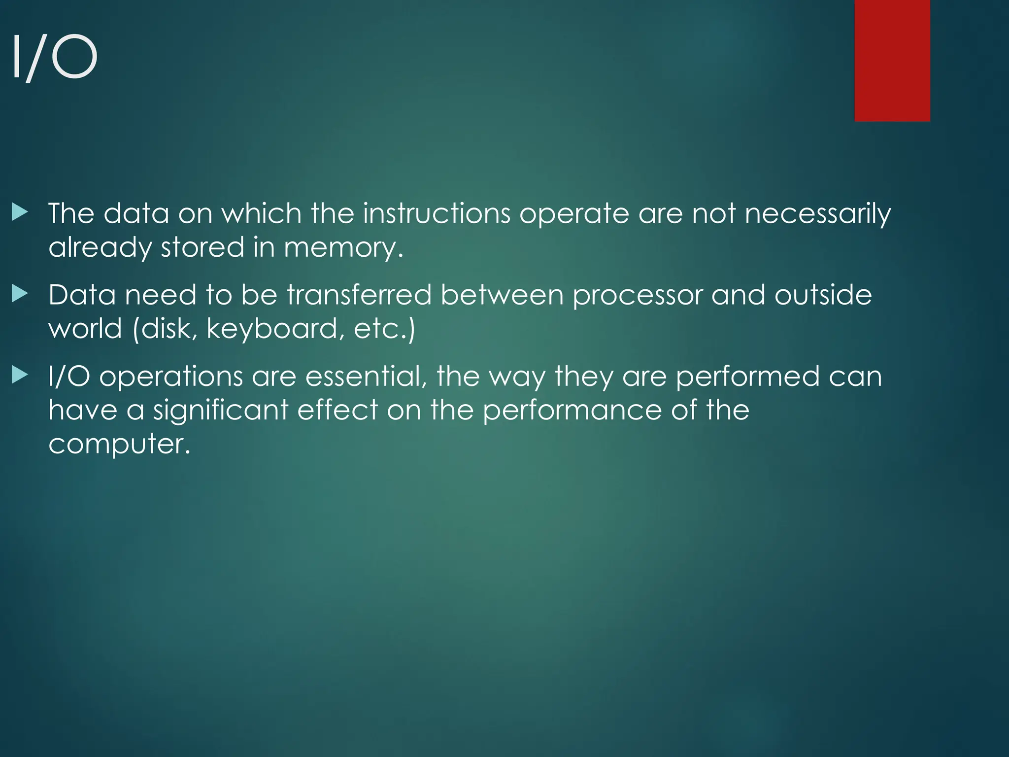 I/O
 The data on which the instructions operate are not necessarily
already stored in memory.
 Data need to be transferred between processor and outside
world (disk, keyboard, etc.)
 I/O operations are essential, the way they are performed can
have a significant effect on the performance of the
computer.
 