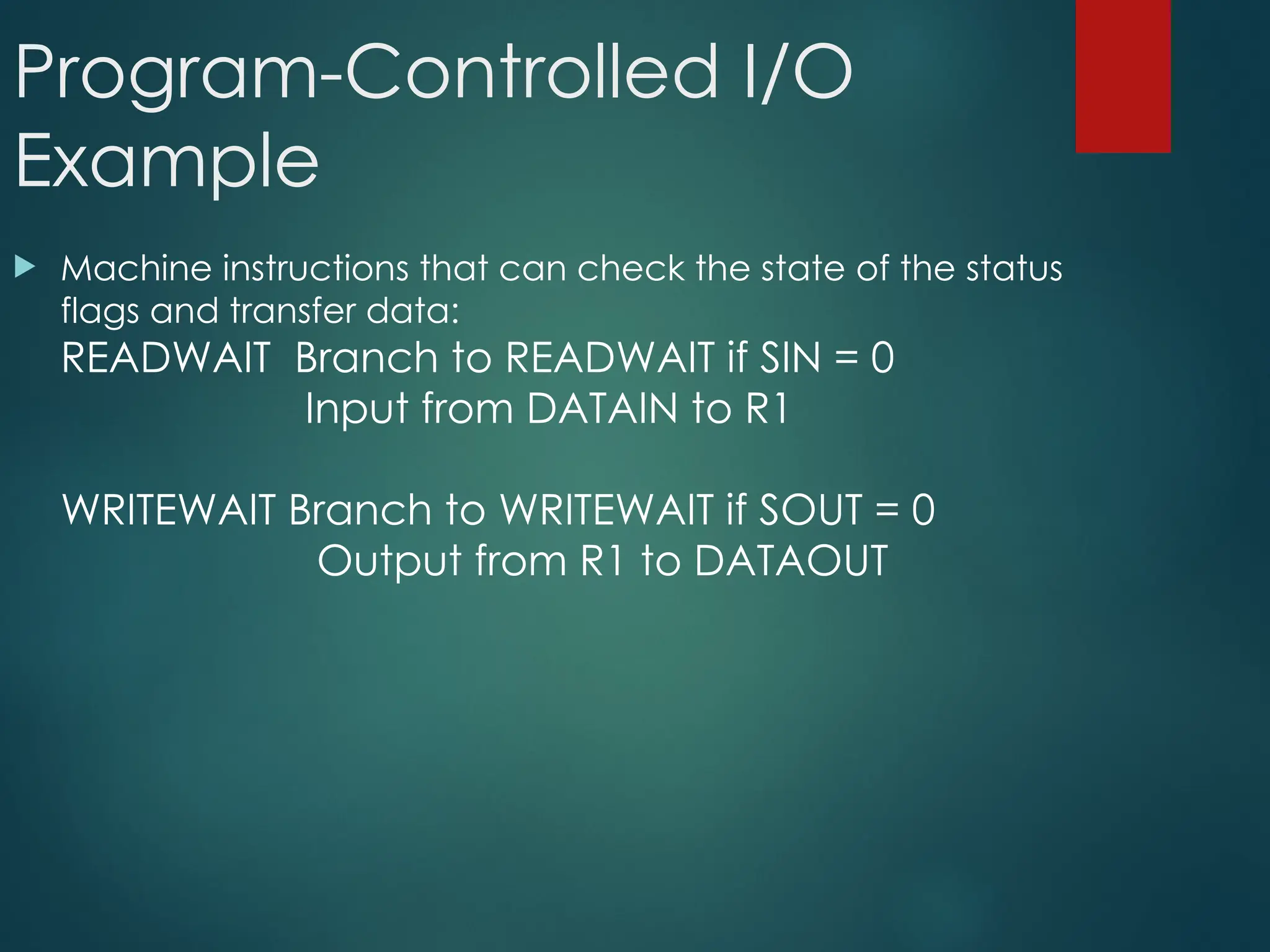 Program-Controlled I/O
Example
 Machine instructions that can check the state of the status
flags and transfer data:
READWAIT Branch to READWAIT if SIN = 0
Input from DATAIN to R1
WRITEWAIT Branch to WRITEWAIT if SOUT = 0
Output from R1 to DATAOUT
 