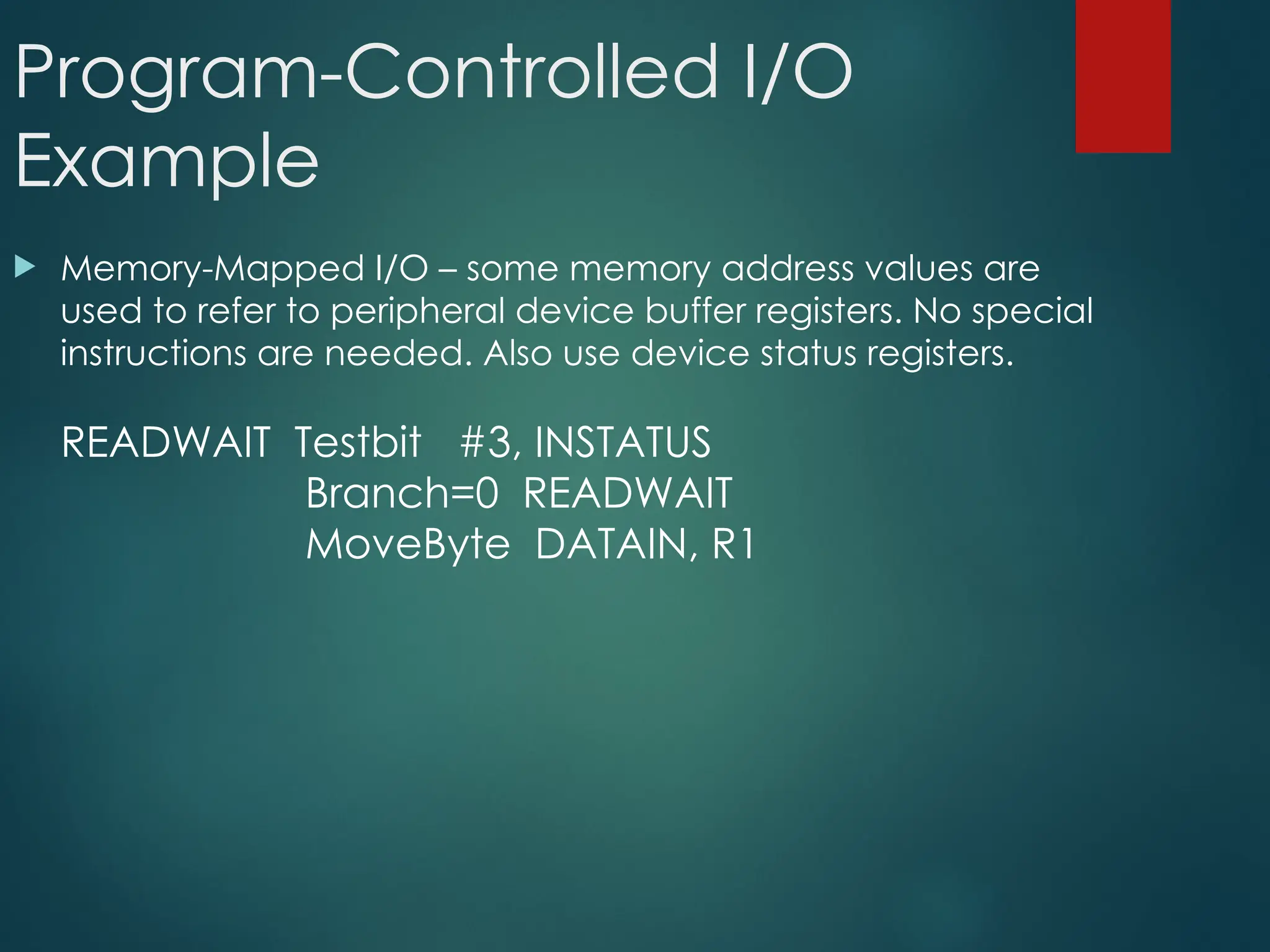 Program-Controlled I/O
Example
 Memory-Mapped I/O – some memory address values are
used to refer to peripheral device buffer registers. No special
instructions are needed. Also use device status registers.
READWAIT Testbit #3, INSTATUS
Branch=0 READWAIT
MoveByte DATAIN, R1
 