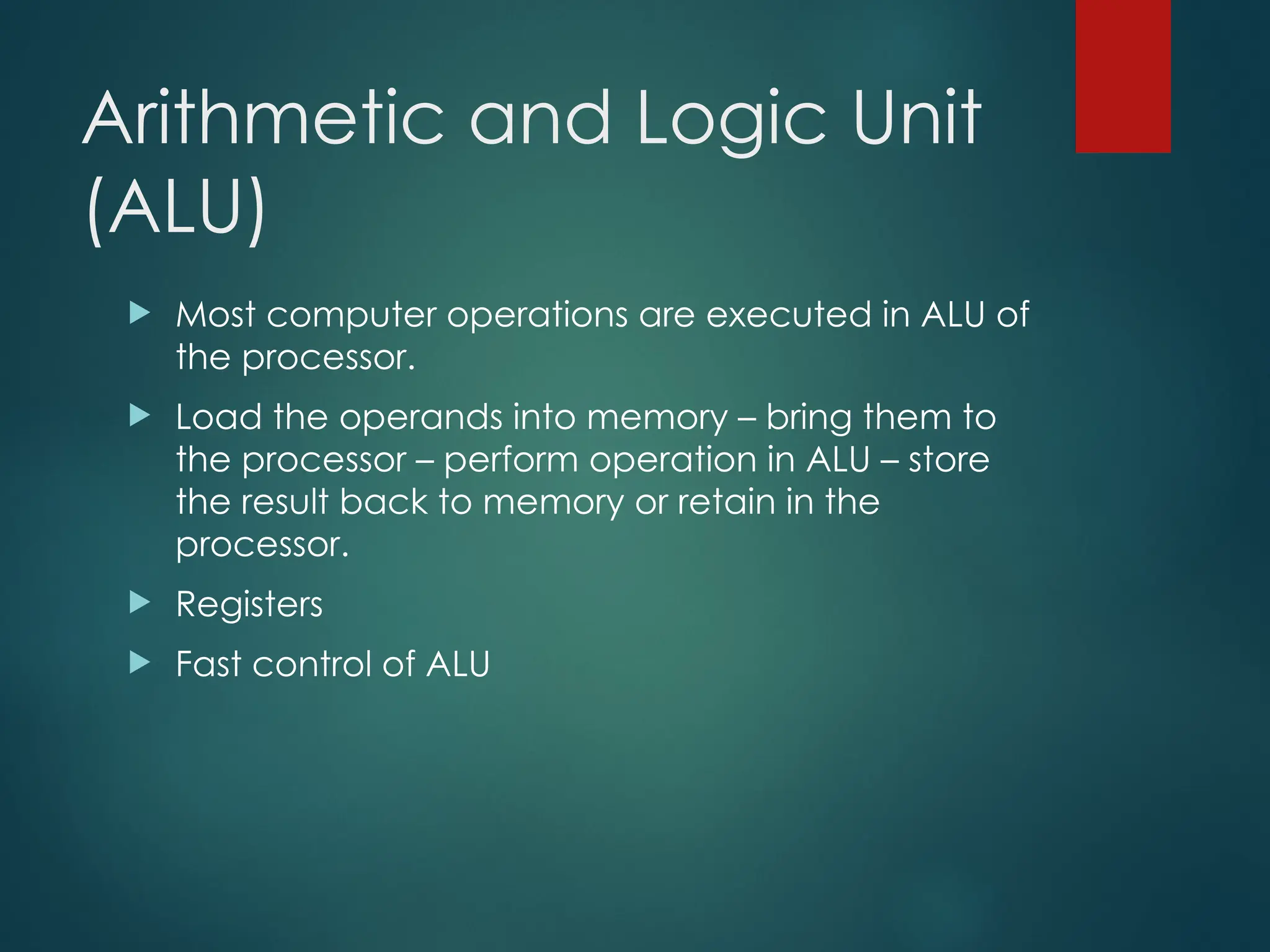 Arithmetic and Logic Unit
(ALU)
 Most computer operations are executed in ALU of
the processor.
 Load the operands into memory – bring them to
the processor – perform operation in ALU – store
the result back to memory or retain in the
processor.
 Registers
 Fast control of ALU
 