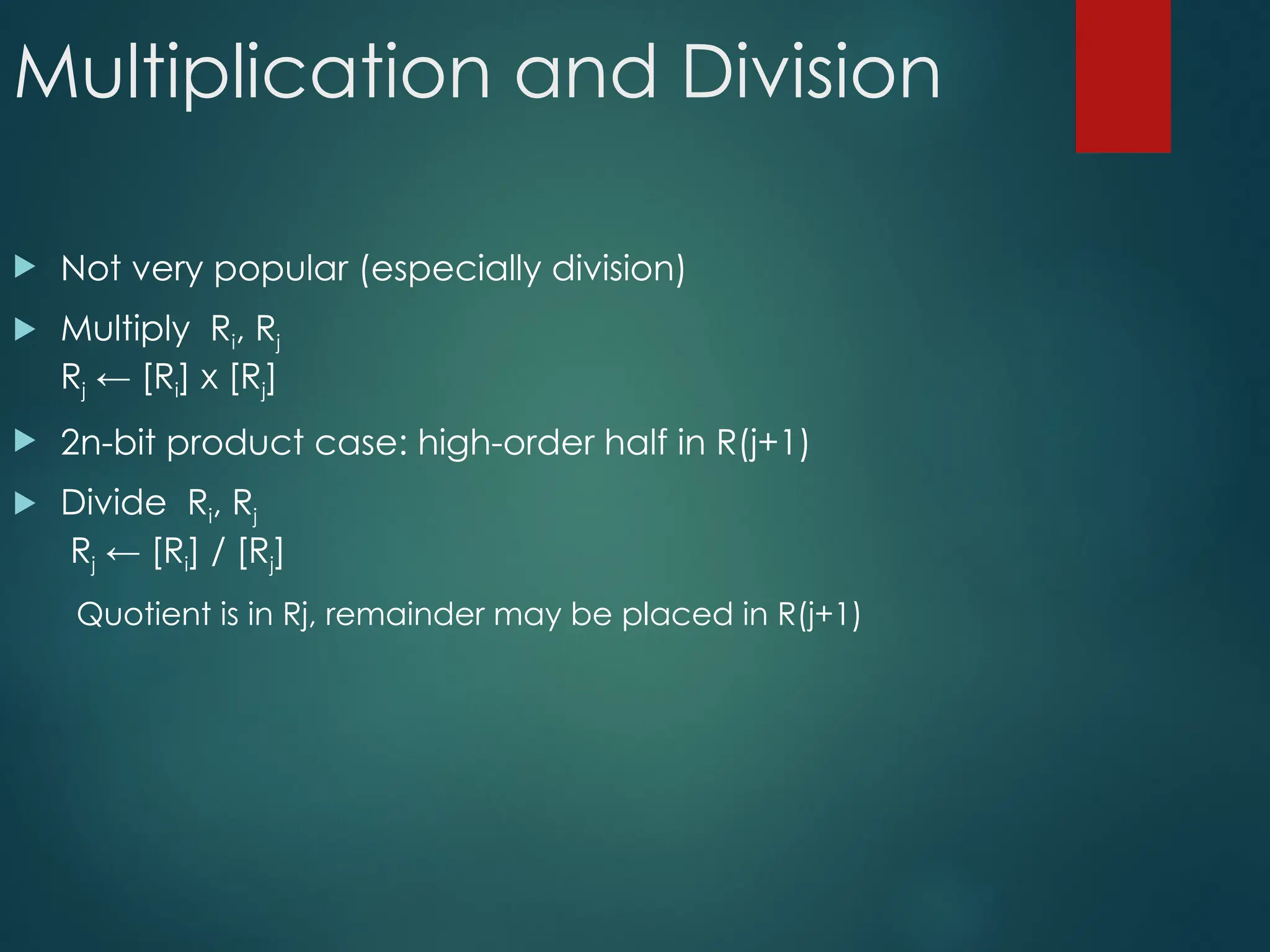 Multiplication and Division
 Not very popular (especially division)
 Multiply Ri, Rj
Rj ← [Ri] х [Rj]
 2n-bit product case: high-order half in R(j+1)
 Divide Ri, Rj
Rj ← [Ri] / [Rj]
Quotient is in Rj, remainder may be placed in R(j+1)
 