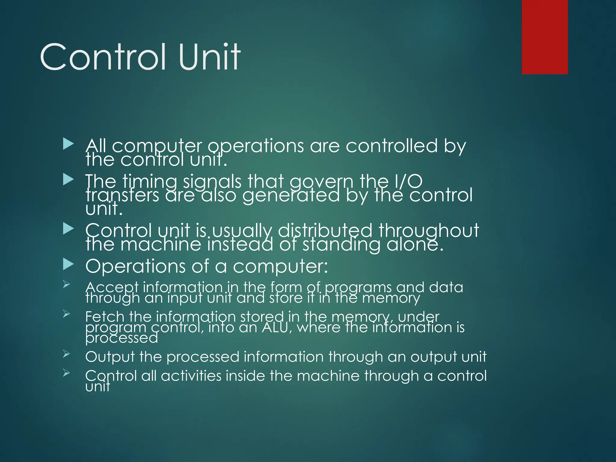Control Unit
 All computer operations are controlled by
the control unit.
 The timing signals that govern the I/O
transfers are also generated by the control
unit.
 Control unit is usually distributed throughout
the machine instead of standing alone.
 Operations of a computer:
 Accept information in the form of programs and data
through an input unit and store it in the memory
 Fetch the information stored in the memory, under
program control, into an ALU, where the information is
processed
 Output the processed information through an output unit
 Control all activities inside the machine through a control
unit
 