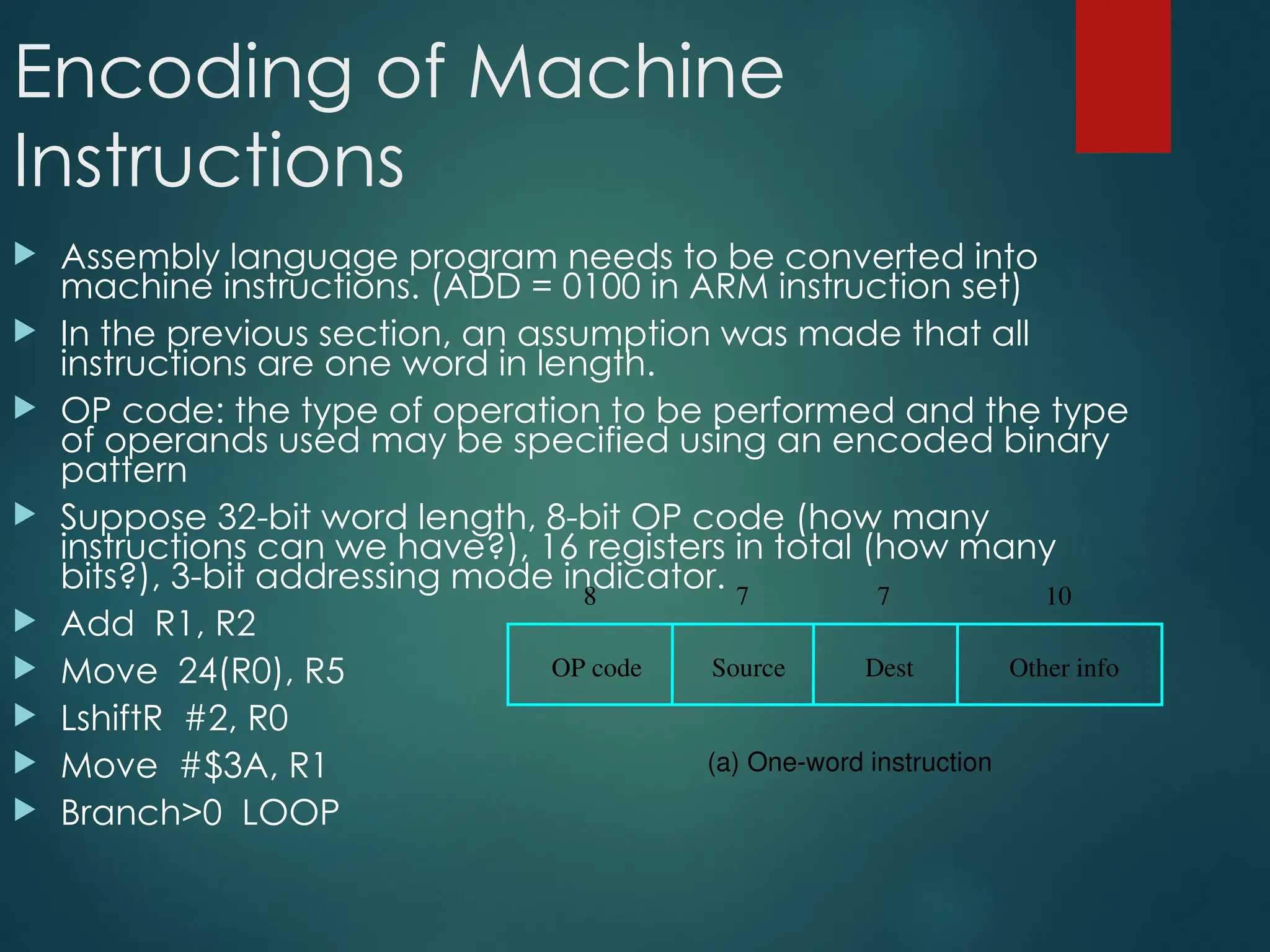 Encoding of Machine
Instructions
 Assembly language program needs to be converted into
machine instructions. (ADD = 0100 in ARM instruction set)
 In the previous section, an assumption was made that all
instructions are one word in length.
 OP code: the type of operation to be performed and the type
of operands used may be specified using an encoded binary
pattern
 Suppose 32-bit word length, 8-bit OP code (how many
instructions can we have?), 16 registers in total (how many
bits?), 3-bit addressing mode indicator.
 Add R1, R2
 Move 24(R0), R5
 LshiftR #2, R0
 Move #$3A, R1
 Branch>0 LOOP
OP code Source Dest Other info
8 7 7 10
(a) One-word instruction
 