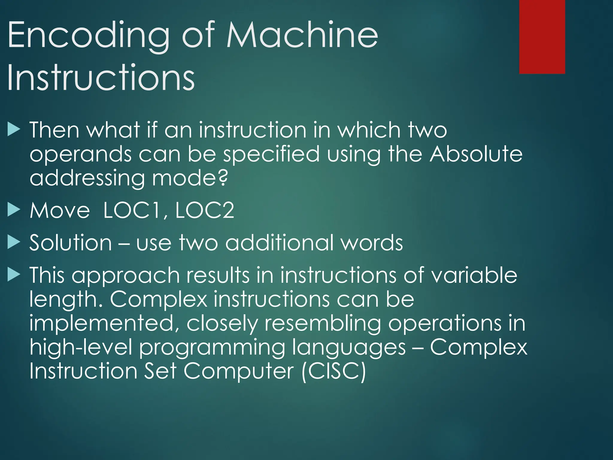 Encoding of Machine
Instructions
 Then what if an instruction in which two
operands can be specified using the Absolute
addressing mode?
 Move LOC1, LOC2
 Solution – use two additional words
 This approach results in instructions of variable
length. Complex instructions can be
implemented, closely resembling operations in
high-level programming languages – Complex
Instruction Set Computer (CISC)
 