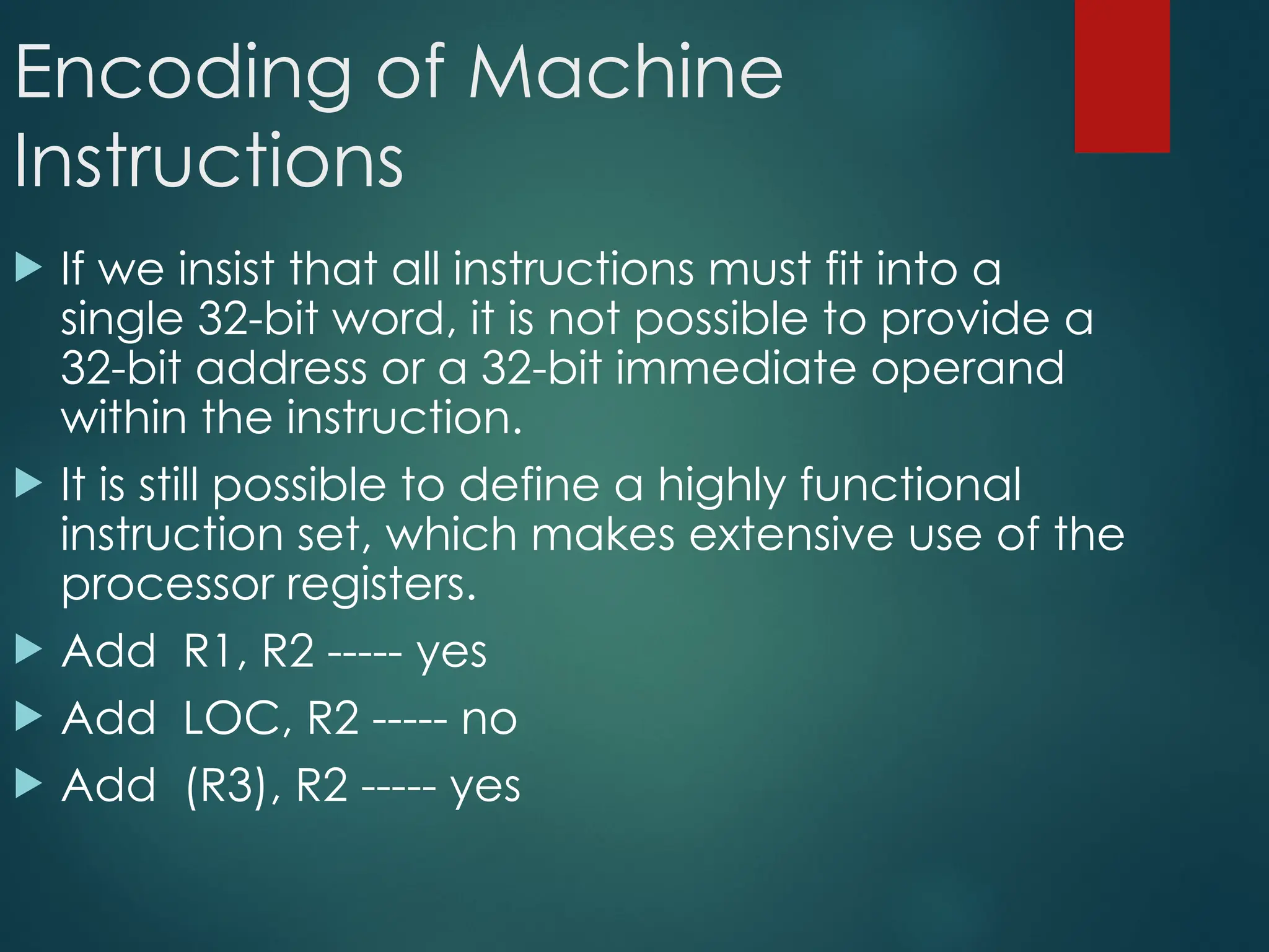 Encoding of Machine
Instructions
 If we insist that all instructions must fit into a
single 32-bit word, it is not possible to provide a
32-bit address or a 32-bit immediate operand
within the instruction.
 It is still possible to define a highly functional
instruction set, which makes extensive use of the
processor registers.
 Add R1, R2 ----- yes
 Add LOC, R2 ----- no
 Add (R3), R2 ----- yes
 