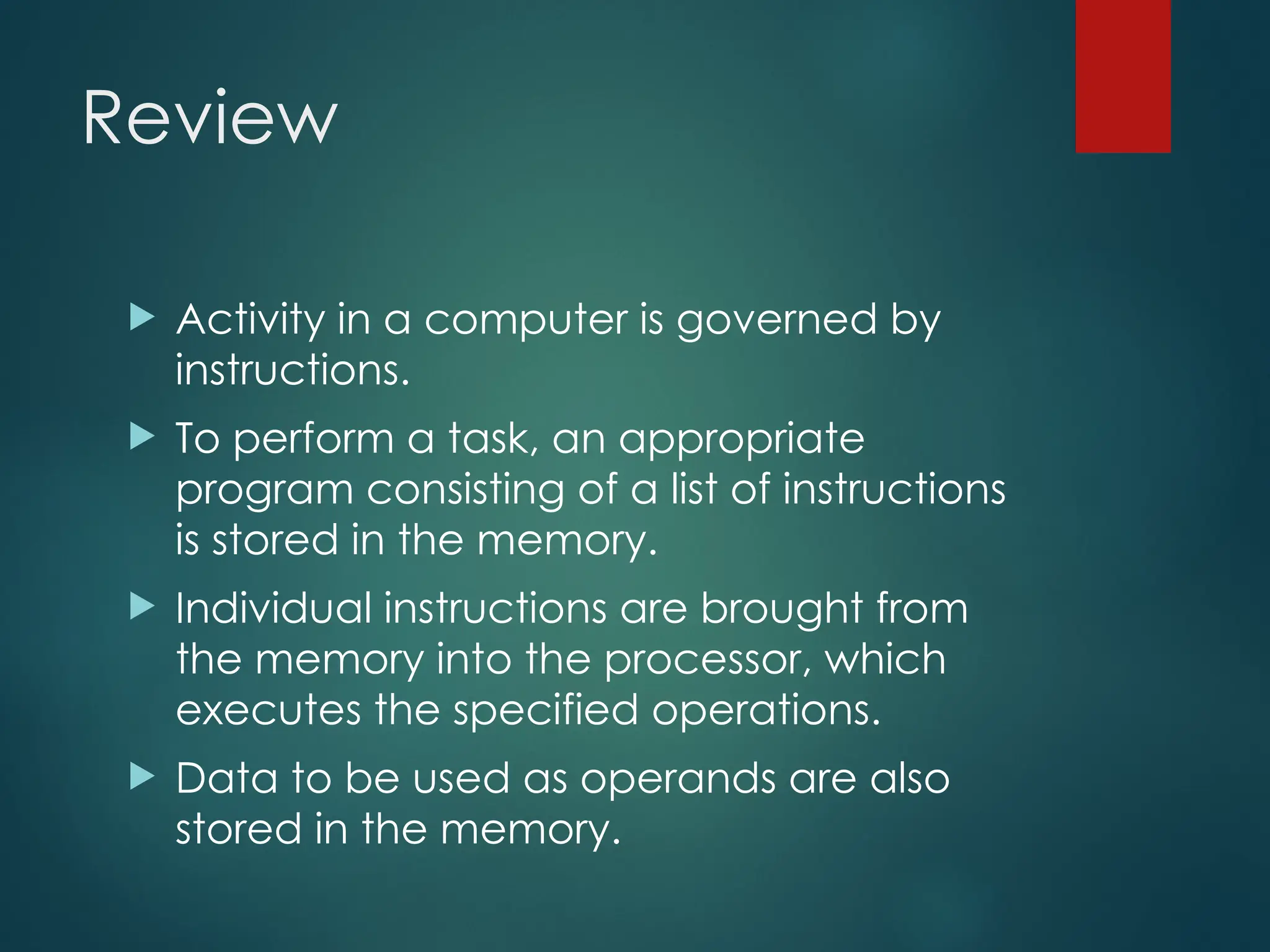Review
 Activity in a computer is governed by
instructions.
 To perform a task, an appropriate
program consisting of a list of instructions
is stored in the memory.
 Individual instructions are brought from
the memory into the processor, which
executes the specified operations.
 Data to be used as operands are also
stored in the memory.
 
