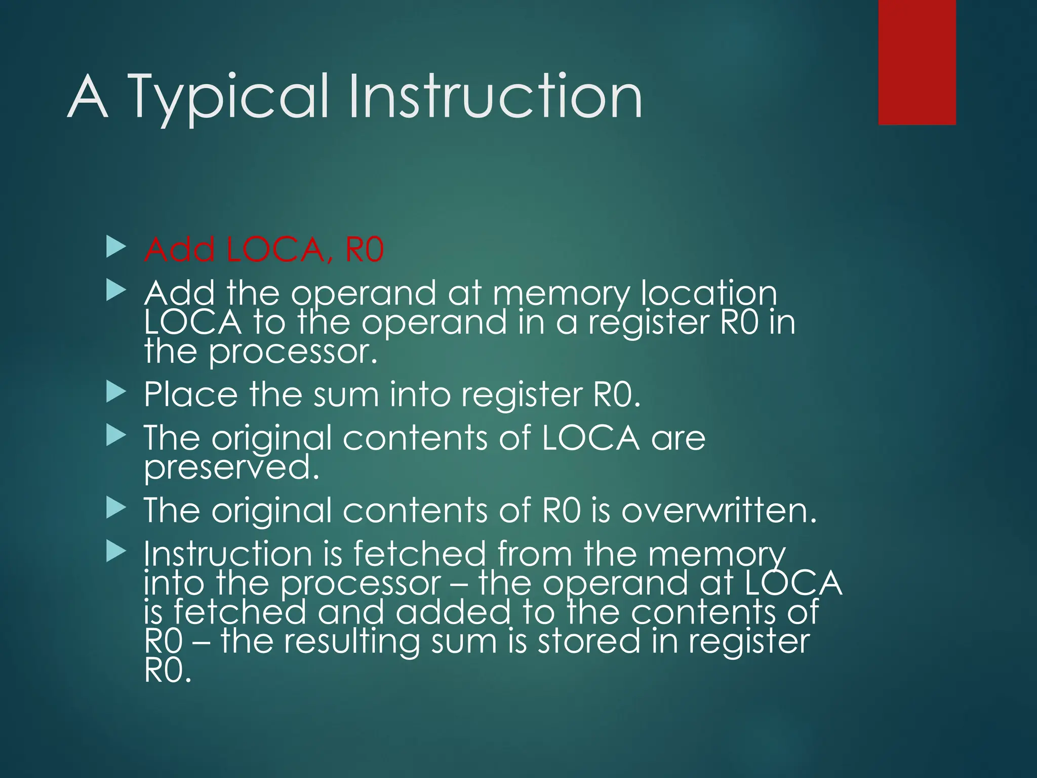 A Typical Instruction
 Add LOCA, R0
 Add the operand at memory location
LOCA to the operand in a register R0 in
the processor.
 Place the sum into register R0.
 The original contents of LOCA are
preserved.
 The original contents of R0 is overwritten.
 Instruction is fetched from the memory
into the processor – the operand at LOCA
is fetched and added to the contents of
R0 – the resulting sum is stored in register
R0.
 