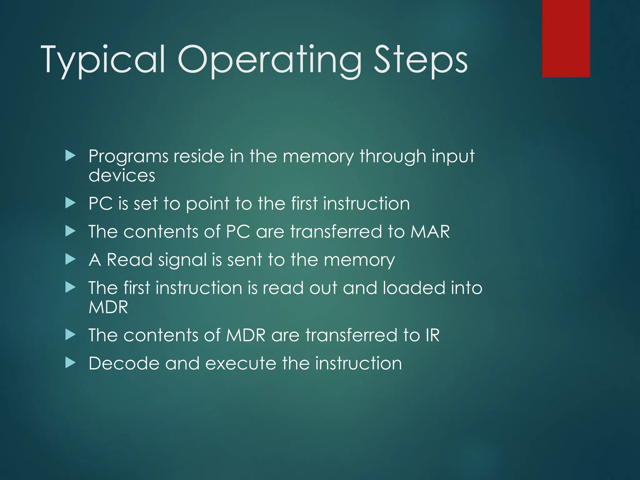 Typical Operating Steps
 Programs reside in the memory through input
devices
 PC is set to point to the first instruction
 The contents of PC are transferred to MAR
 A Read signal is sent to the memory
 The first instruction is read out and loaded into
MDR
 The contents of MDR are transferred to IR
 Decode and execute the instruction
 