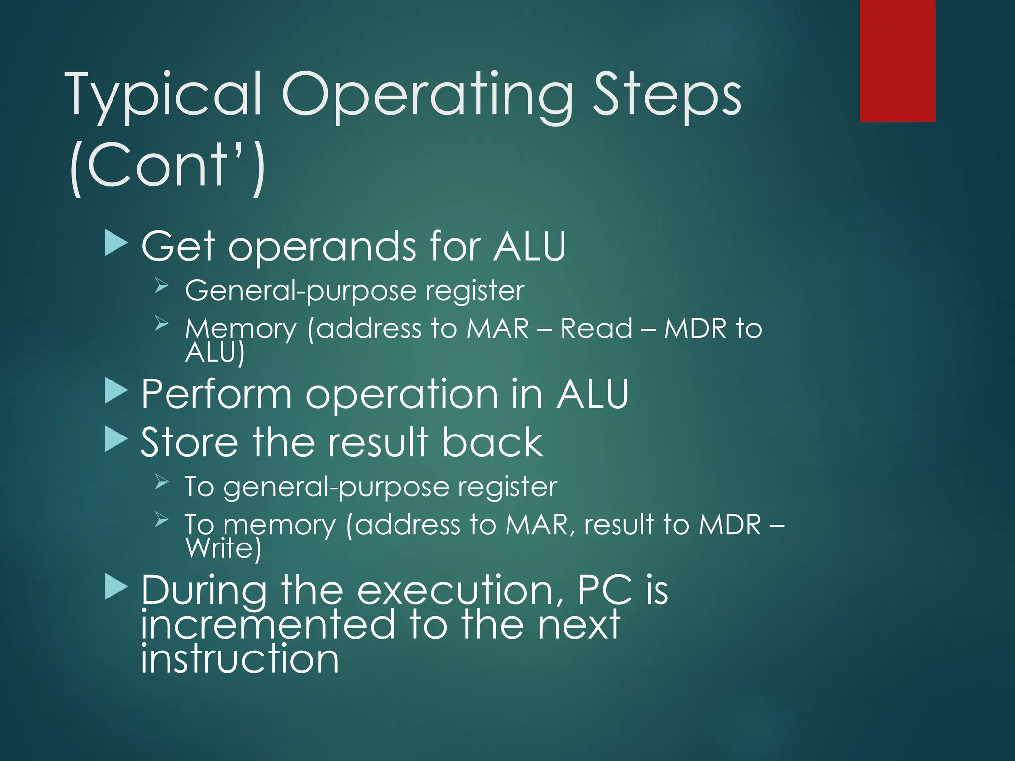 Typical Operating Steps
(Cont’)
 Get operands for ALU
 General-purpose register
 Memory (address to MAR – Read – MDR to
ALU)
 Perform operation in ALU
 Store the result back
 To general-purpose register
 To memory (address to MAR, result to MDR –
Write)
 During the execution, PC is
incremented to the next
instruction
 