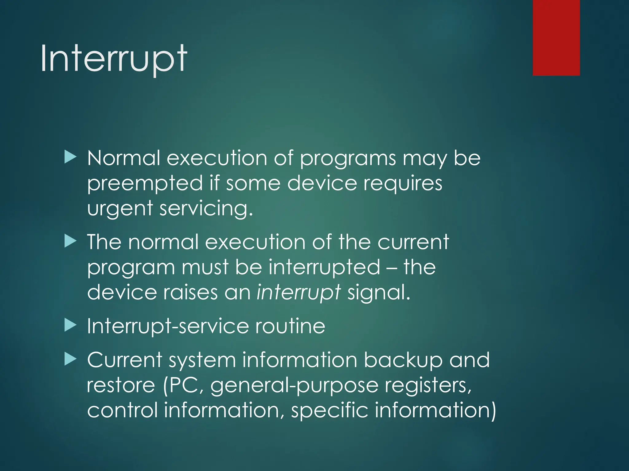 Interrupt
 Normal execution of programs may be
preempted if some device requires
urgent servicing.
 The normal execution of the current
program must be interrupted – the
device raises an interrupt signal.
 Interrupt-service routine
 Current system information backup and
restore (PC, general-purpose registers,
control information, specific information)
 