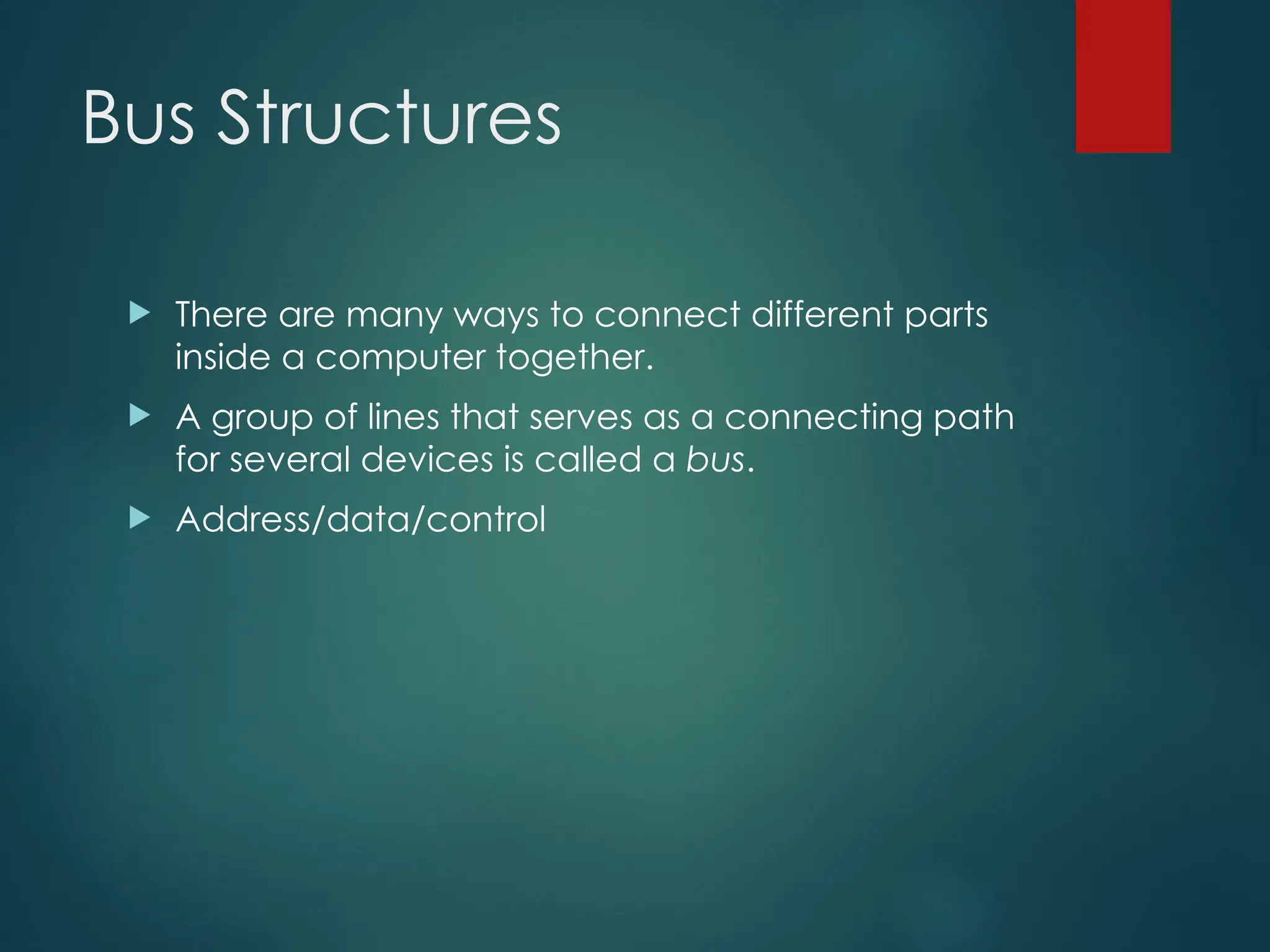 Bus Structures
 There are many ways to connect different parts
inside a computer together.
 A group of lines that serves as a connecting path
for several devices is called a bus.
 Address/data/control
 