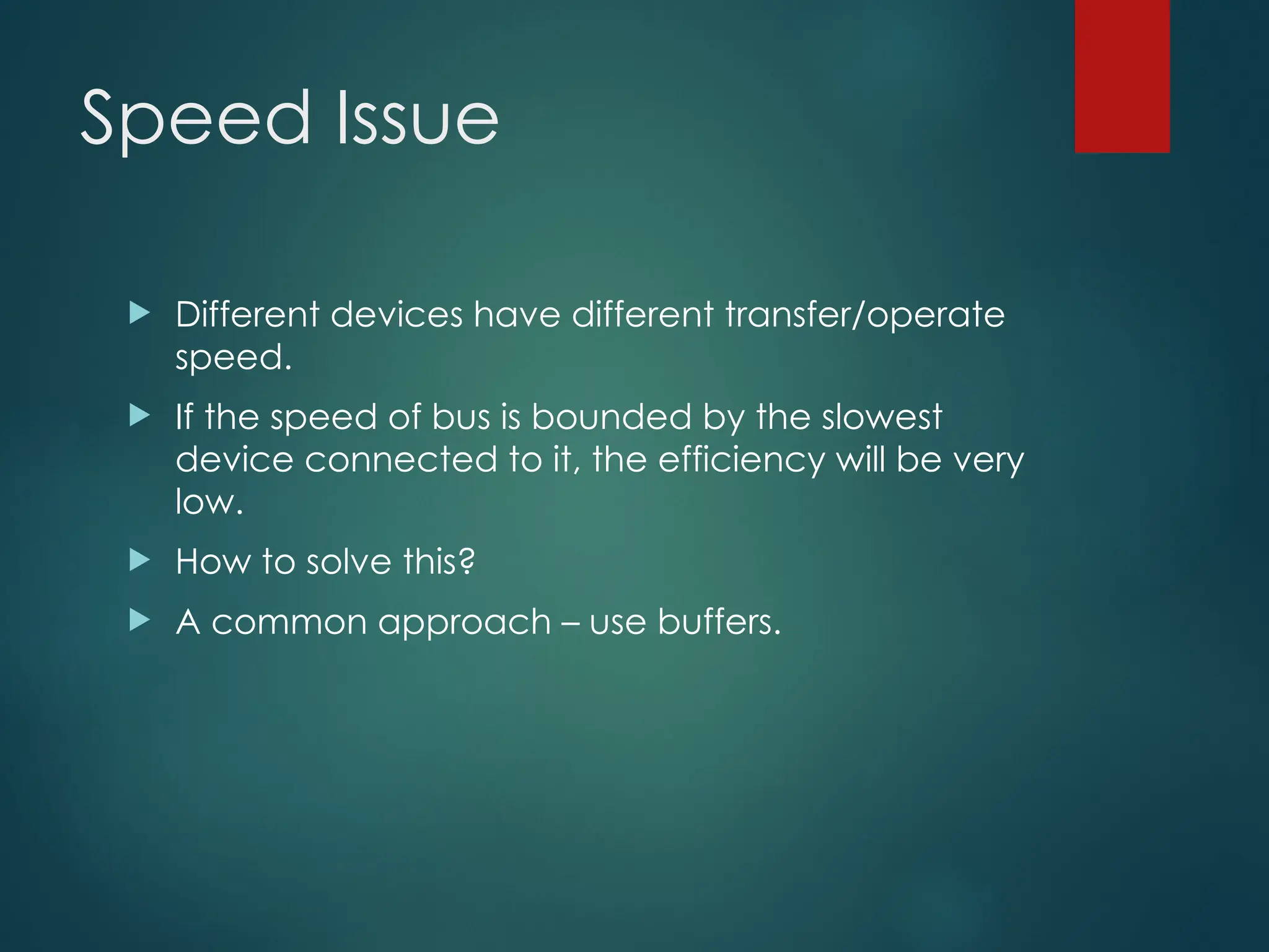 Speed Issue
 Different devices have different transfer/operate
speed.
 If the speed of bus is bounded by the slowest
device connected to it, the efficiency will be very
low.
 How to solve this?
 A common approach – use buffers.
 