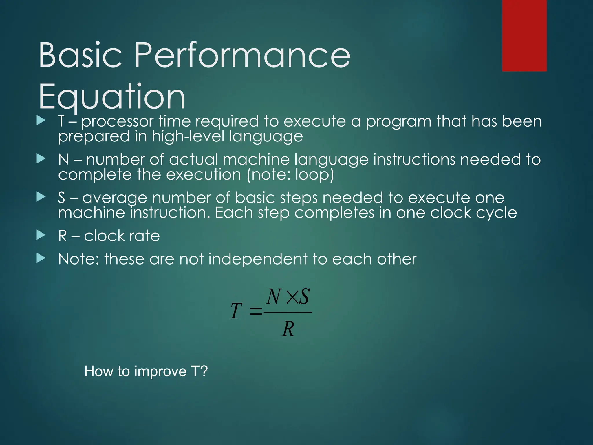 Basic Performance
Equation
 T – processor time required to execute a program that has been
prepared in high-level language
 N – number of actual machine language instructions needed to
complete the execution (note: loop)
 S – average number of basic steps needed to execute one
machine instruction. Each step completes in one clock cycle
 R – clock rate
 Note: these are not independent to each other
R
S
N
T


How to improve T?
 