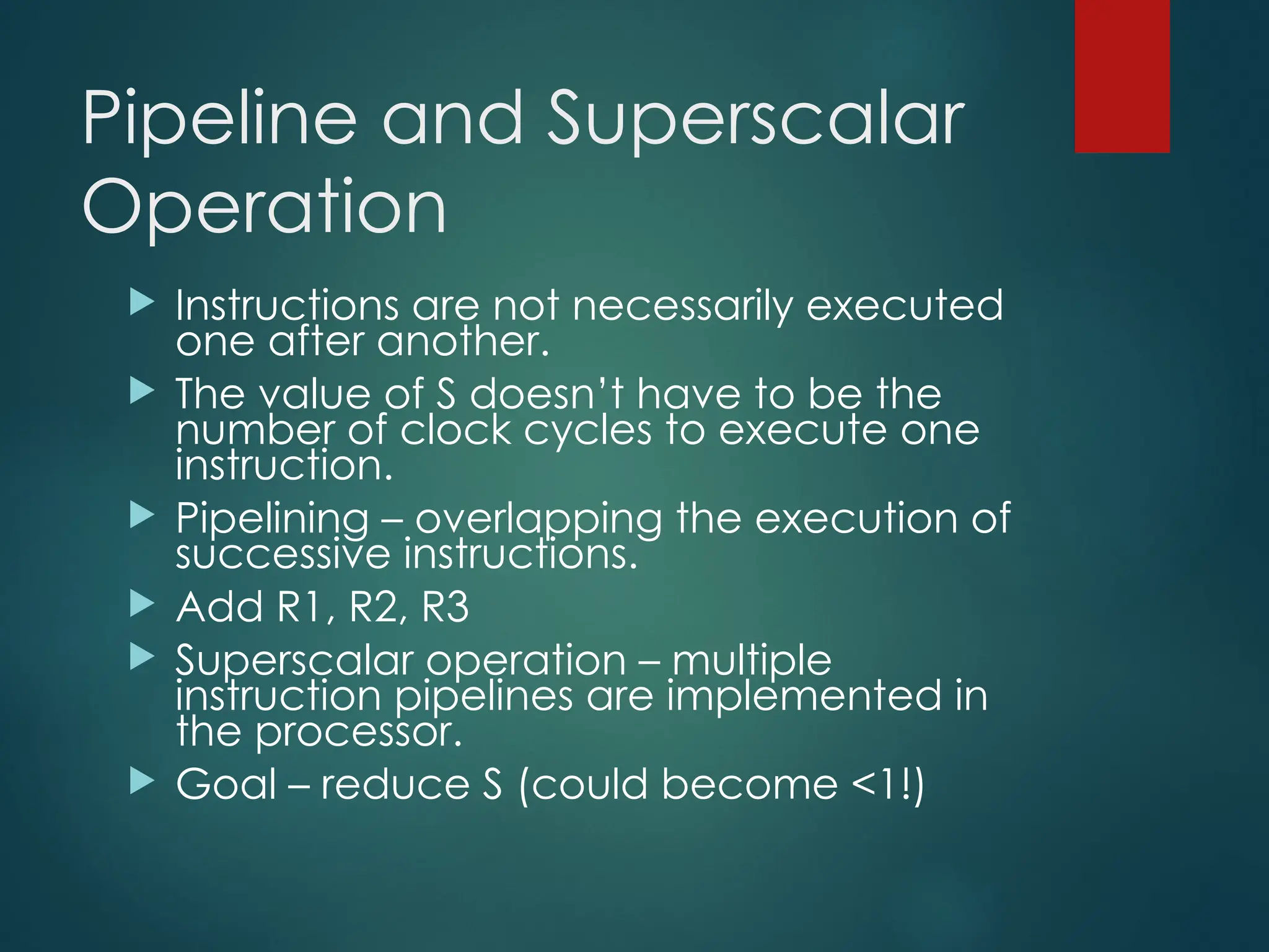 Pipeline and Superscalar
Operation
 Instructions are not necessarily executed
one after another.
 The value of S doesn’t have to be the
number of clock cycles to execute one
instruction.
 Pipelining – overlapping the execution of
successive instructions.
 Add R1, R2, R3
 Superscalar operation – multiple
instruction pipelines are implemented in
the processor.
 Goal – reduce S (could become <1!)
 