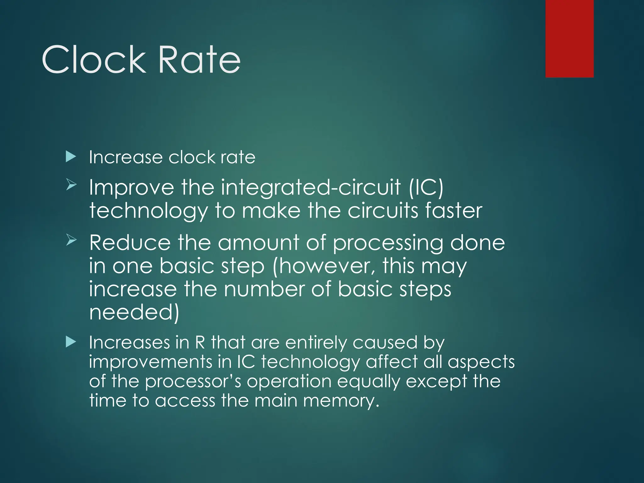 Clock Rate
 Increase clock rate
 Improve the integrated-circuit (IC)
technology to make the circuits faster
 Reduce the amount of processing done
in one basic step (however, this may
increase the number of basic steps
needed)
 Increases in R that are entirely caused by
improvements in IC technology affect all aspects
of the processor’s operation equally except the
time to access the main memory.
 