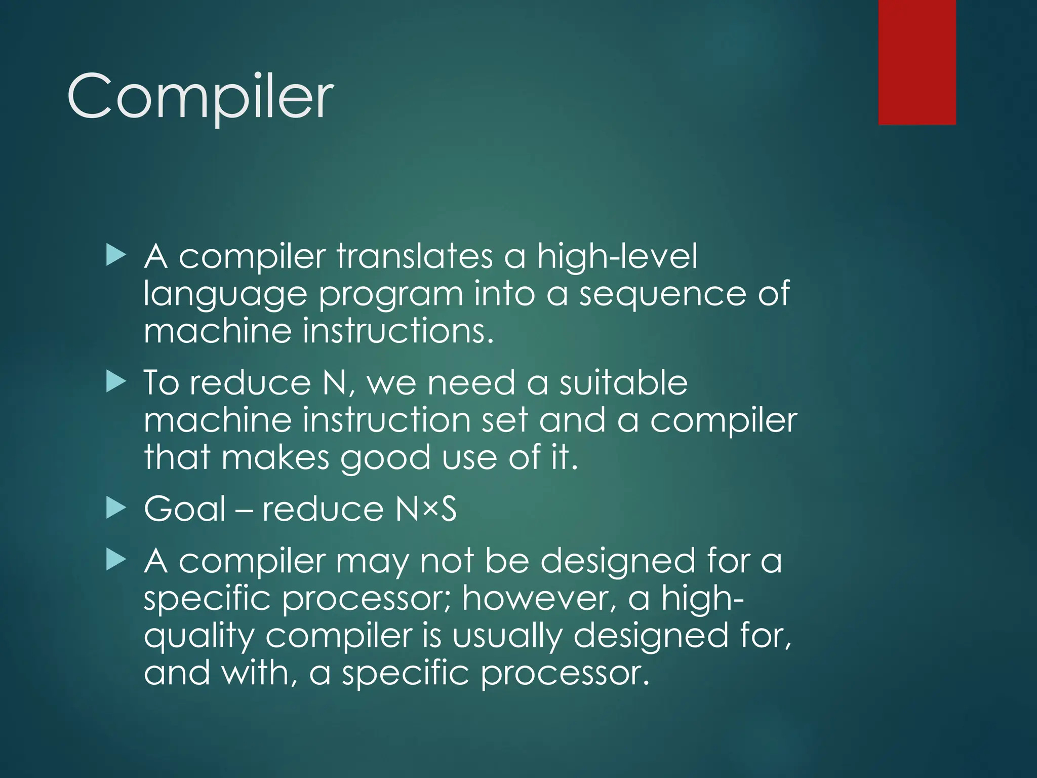 Compiler
 A compiler translates a high-level
language program into a sequence of
machine instructions.
 To reduce N, we need a suitable
machine instruction set and a compiler
that makes good use of it.
 Goal – reduce N×S
 A compiler may not be designed for a
specific processor; however, a high-
quality compiler is usually designed for,
and with, a specific processor.
 