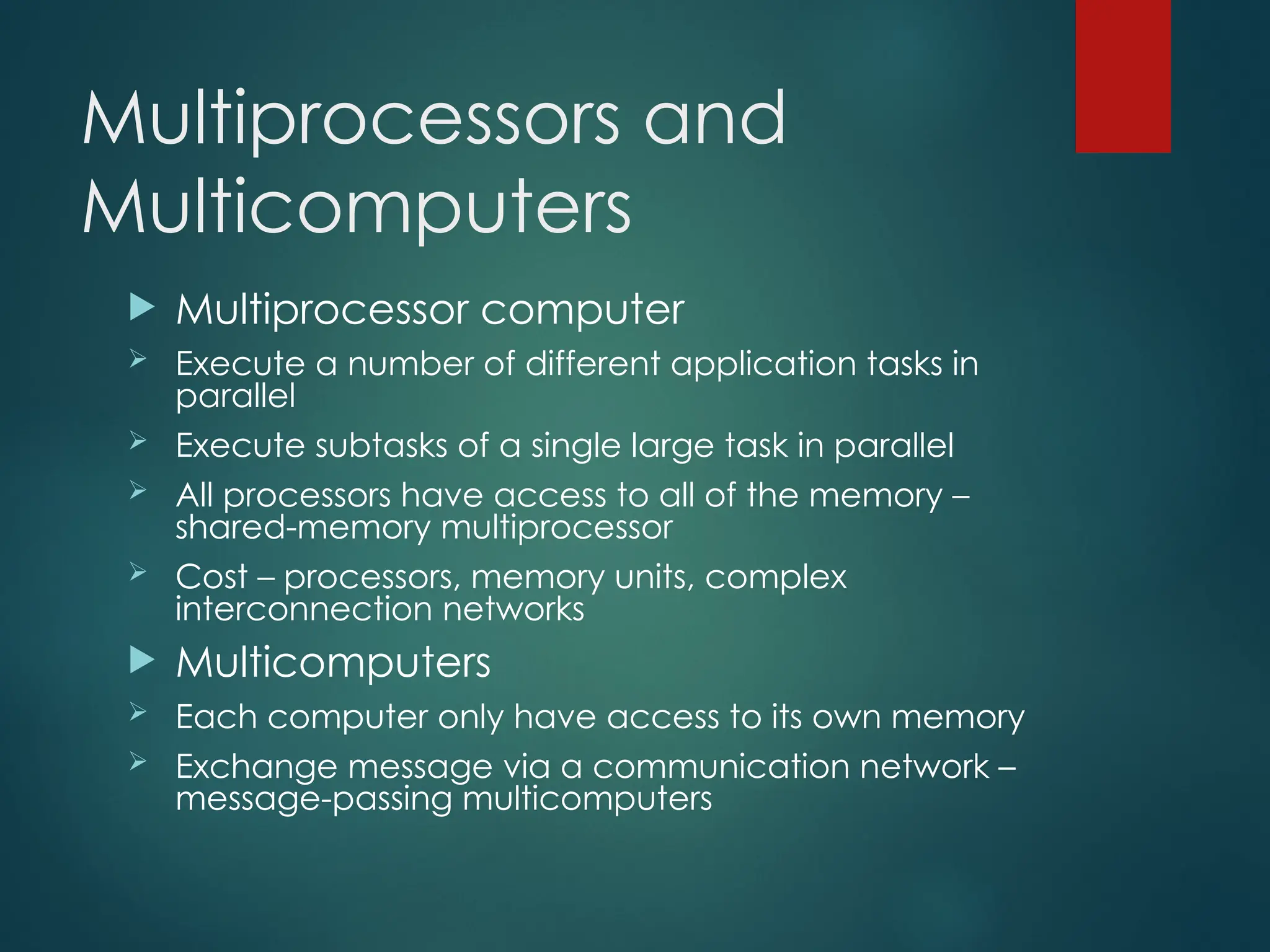 Multiprocessors and
Multicomputers
 Multiprocessor computer
 Execute a number of different application tasks in
parallel
 Execute subtasks of a single large task in parallel
 All processors have access to all of the memory –
shared-memory multiprocessor
 Cost – processors, memory units, complex
interconnection networks
 Multicomputers
 Each computer only have access to its own memory
 Exchange message via a communication network –
message-passing multicomputers
 