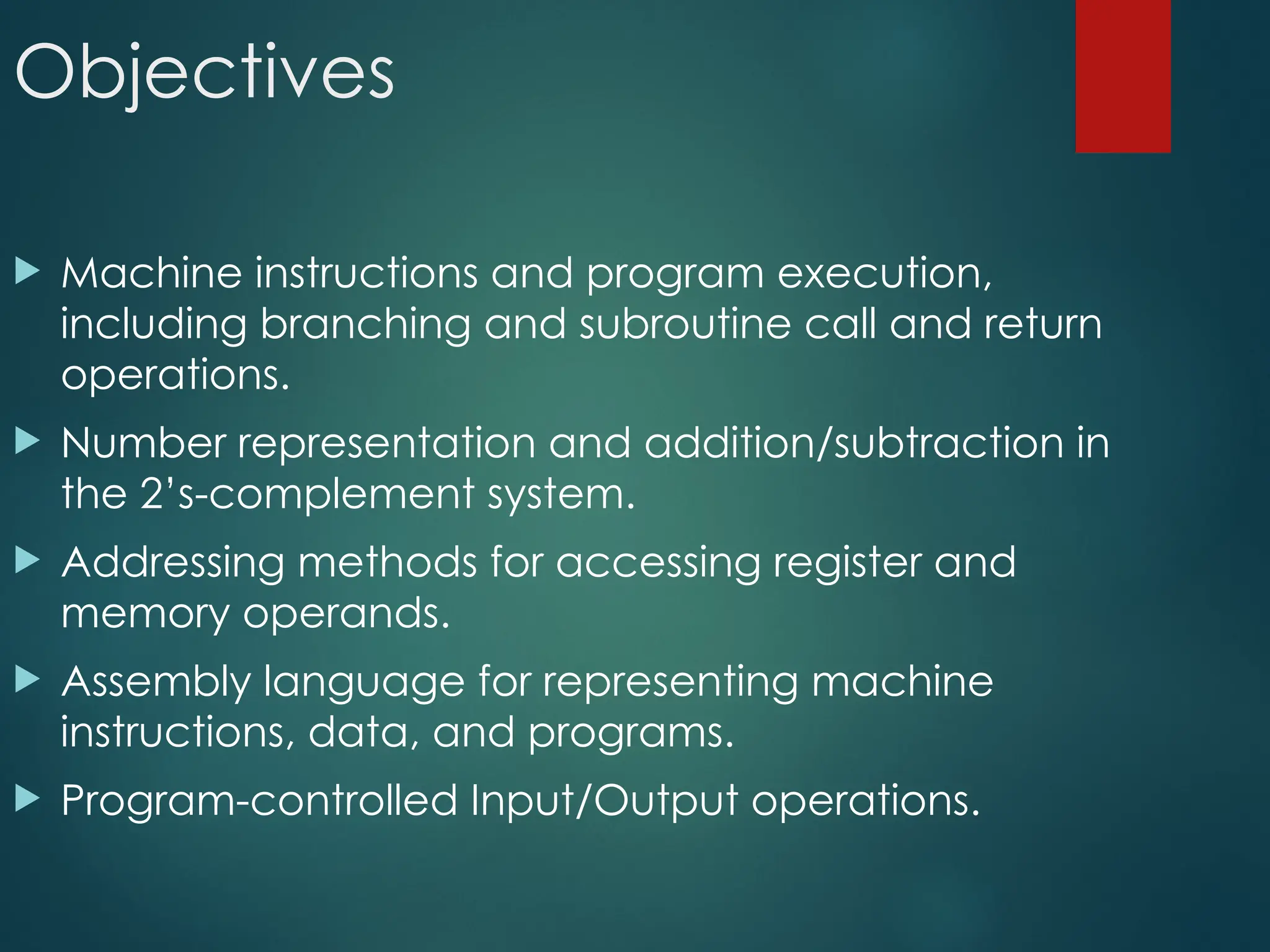 Objectives
 Machine instructions and program execution,
including branching and subroutine call and return
operations.
 Number representation and addition/subtraction in
the 2’s-complement system.
 Addressing methods for accessing register and
memory operands.
 Assembly language for representing machine
instructions, data, and programs.
 Program-controlled Input/Output operations.
 