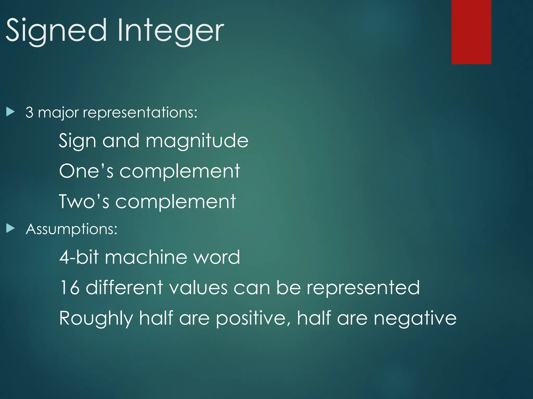 Signed Integer
 3 major representations:
Sign and magnitude
One’s complement
Two’s complement
 Assumptions:
4-bit machine word
16 different values can be represented
Roughly half are positive, half are negative
 
