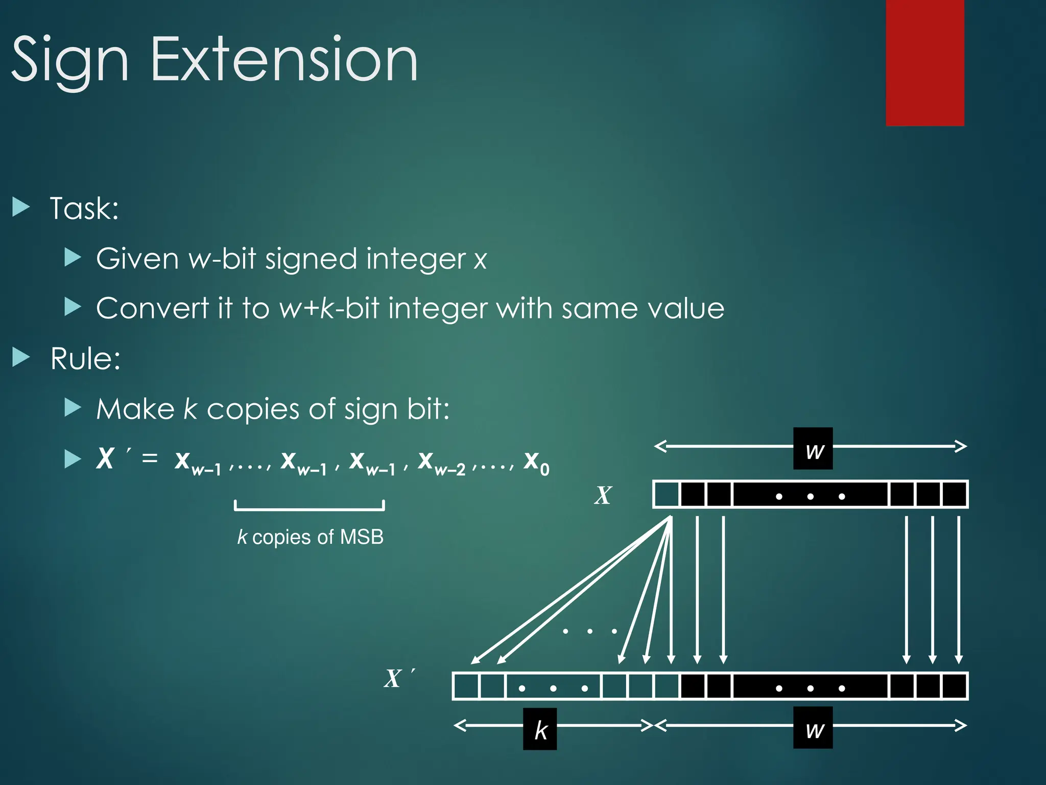 Sign Extension
 Task:
 Given w-bit signed integer x
 Convert it to w+k-bit integer with same value
 Rule:
 Make k copies of sign bit:
 X  = xw–1 ,…, xw–1 , xw–1 , xw–2 ,…, x0
k copies of MSB
• • •
X
X  • • • • • •
• • •
w
w
k
 