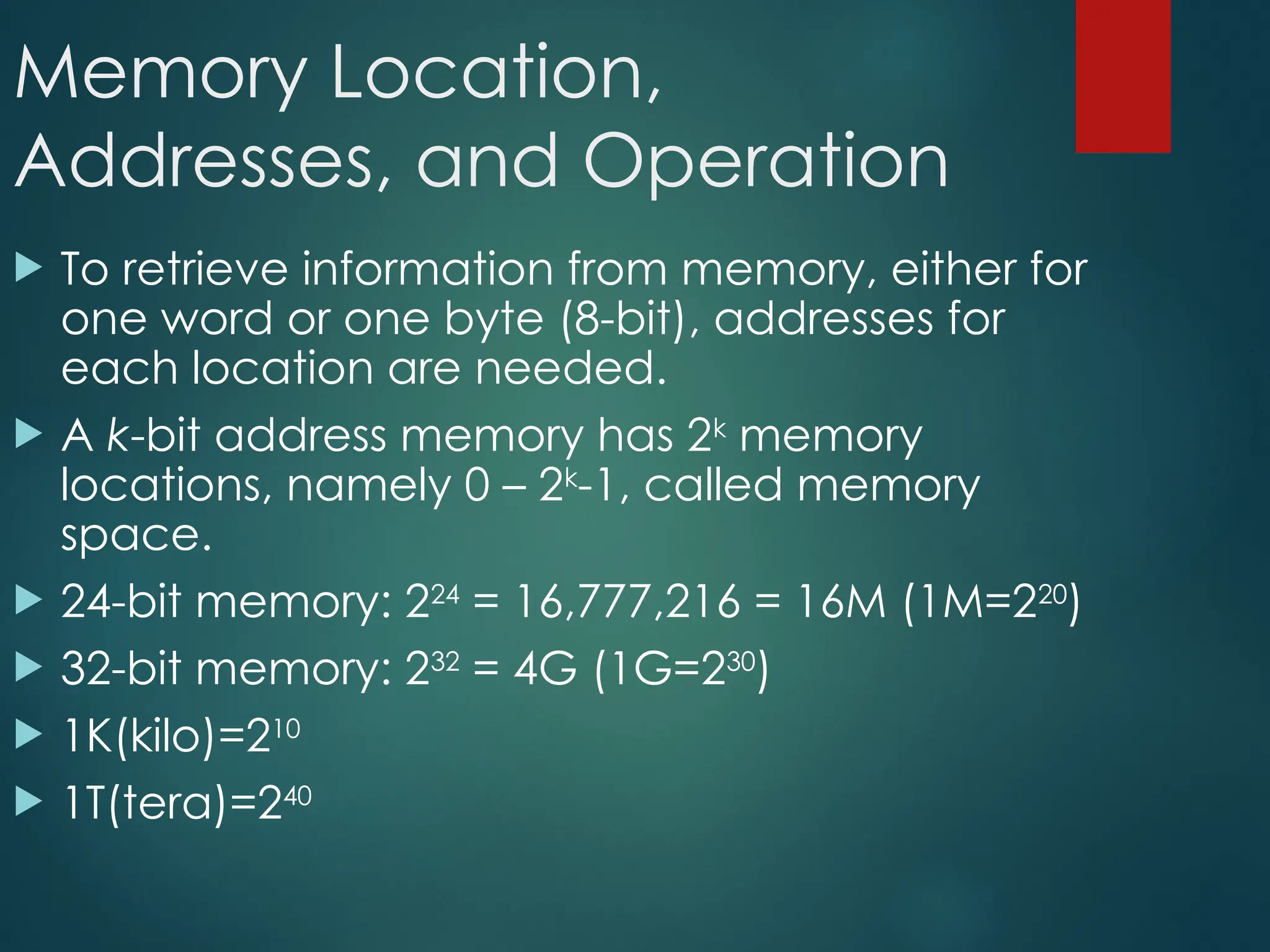 Memory Location,
Addresses, and Operation
 To retrieve information from memory, either for
one word or one byte (8-bit), addresses for
each location are needed.
 A k-bit address memory has 2k
memory
locations, namely 0 – 2k
-1, called memory
space.
 24-bit memory: 224
= 16,777,216 = 16M (1M=220
)
 32-bit memory: 232
= 4G (1G=230
)
 1K(kilo)=210
 1T(tera)=240
 