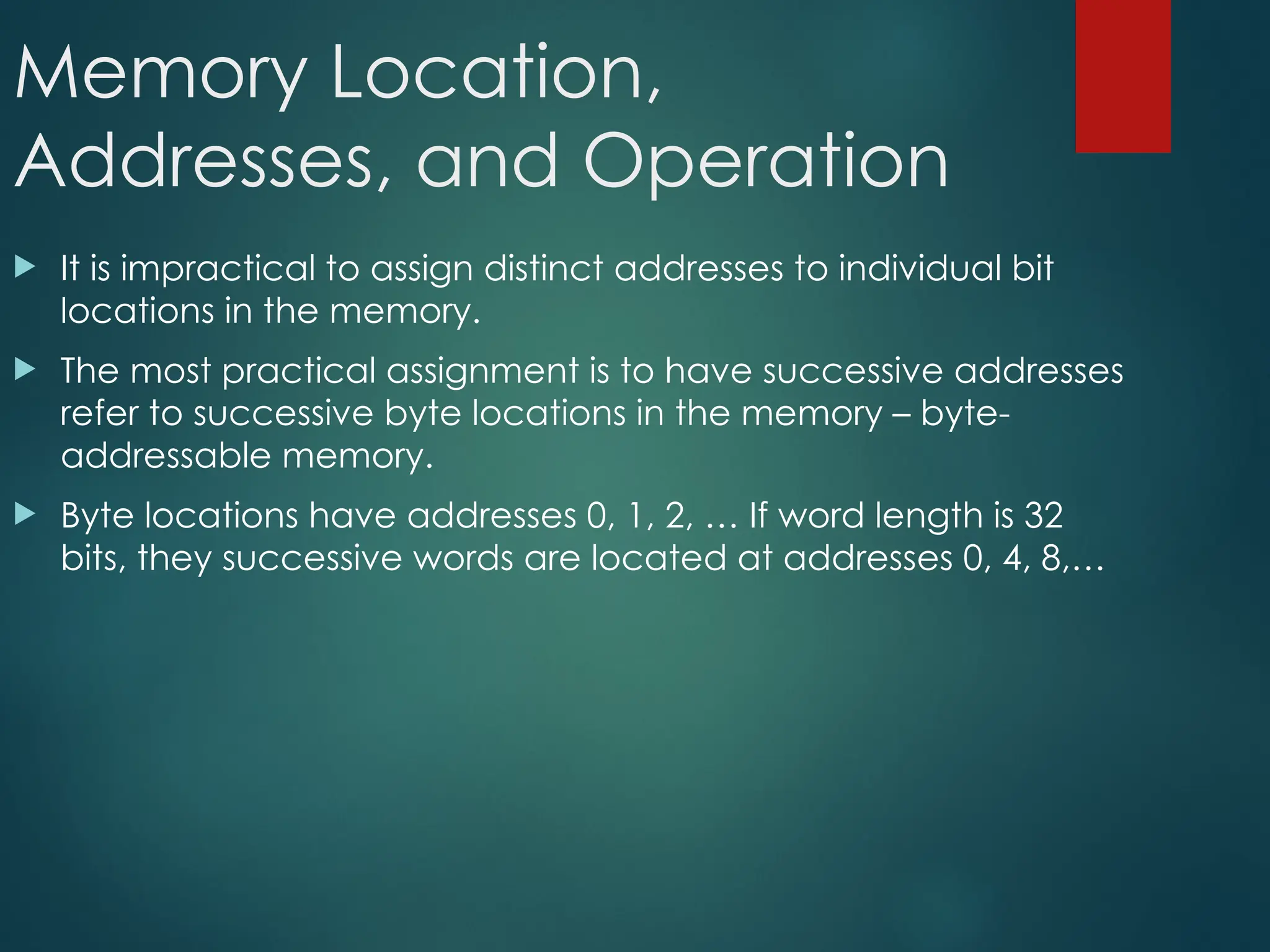 Memory Location,
Addresses, and Operation
 It is impractical to assign distinct addresses to individual bit
locations in the memory.
 The most practical assignment is to have successive addresses
refer to successive byte locations in the memory – byte-
addressable memory.
 Byte locations have addresses 0, 1, 2, … If word length is 32
bits, they successive words are located at addresses 0, 4, 8,…
 