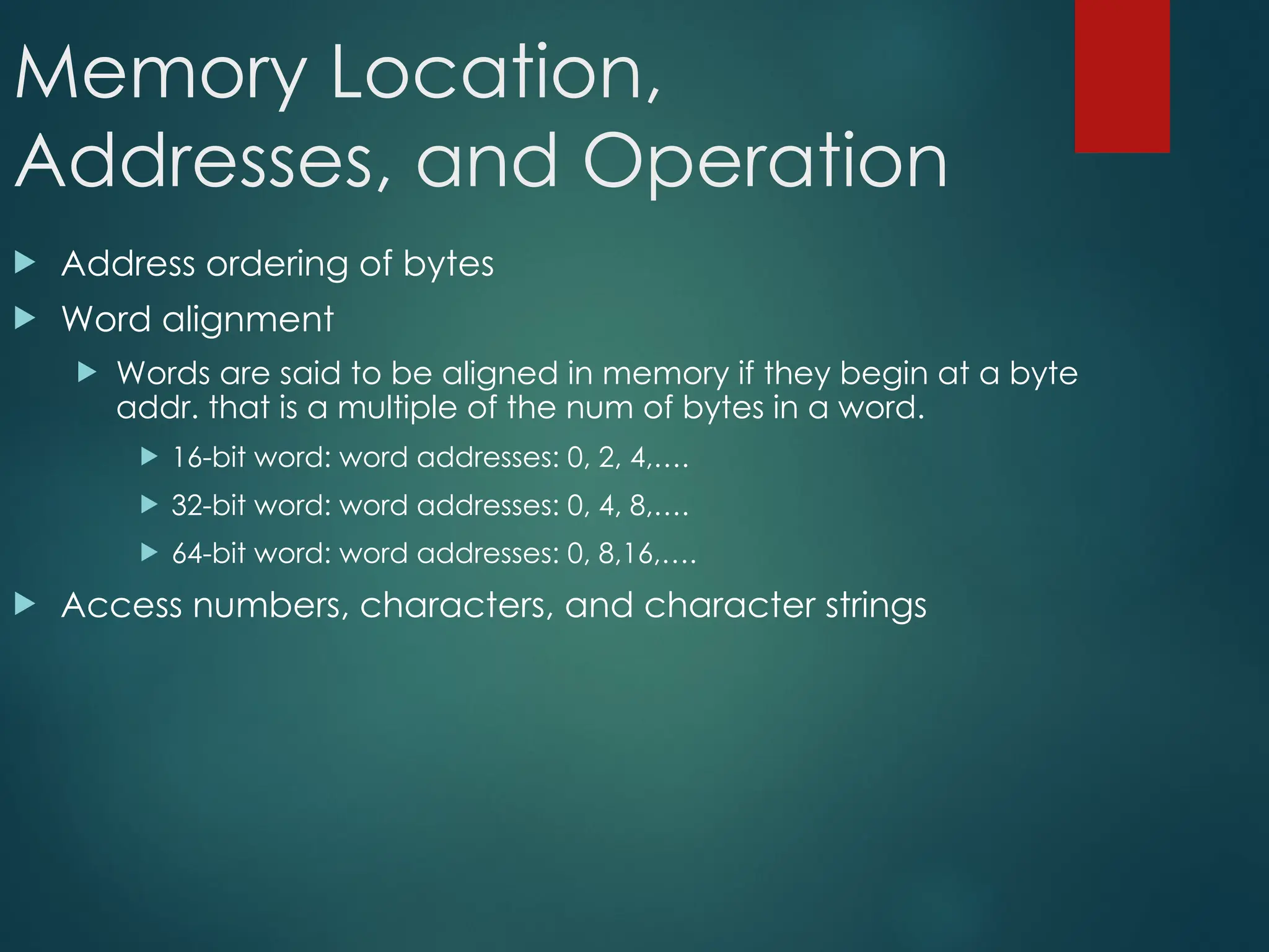 Memory Location,
Addresses, and Operation
 Address ordering of bytes
 Word alignment
 Words are said to be aligned in memory if they begin at a byte
addr. that is a multiple of the num of bytes in a word.
 16-bit word: word addresses: 0, 2, 4,….
 32-bit word: word addresses: 0, 4, 8,….
 64-bit word: word addresses: 0, 8,16,….
 Access numbers, characters, and character strings
 
