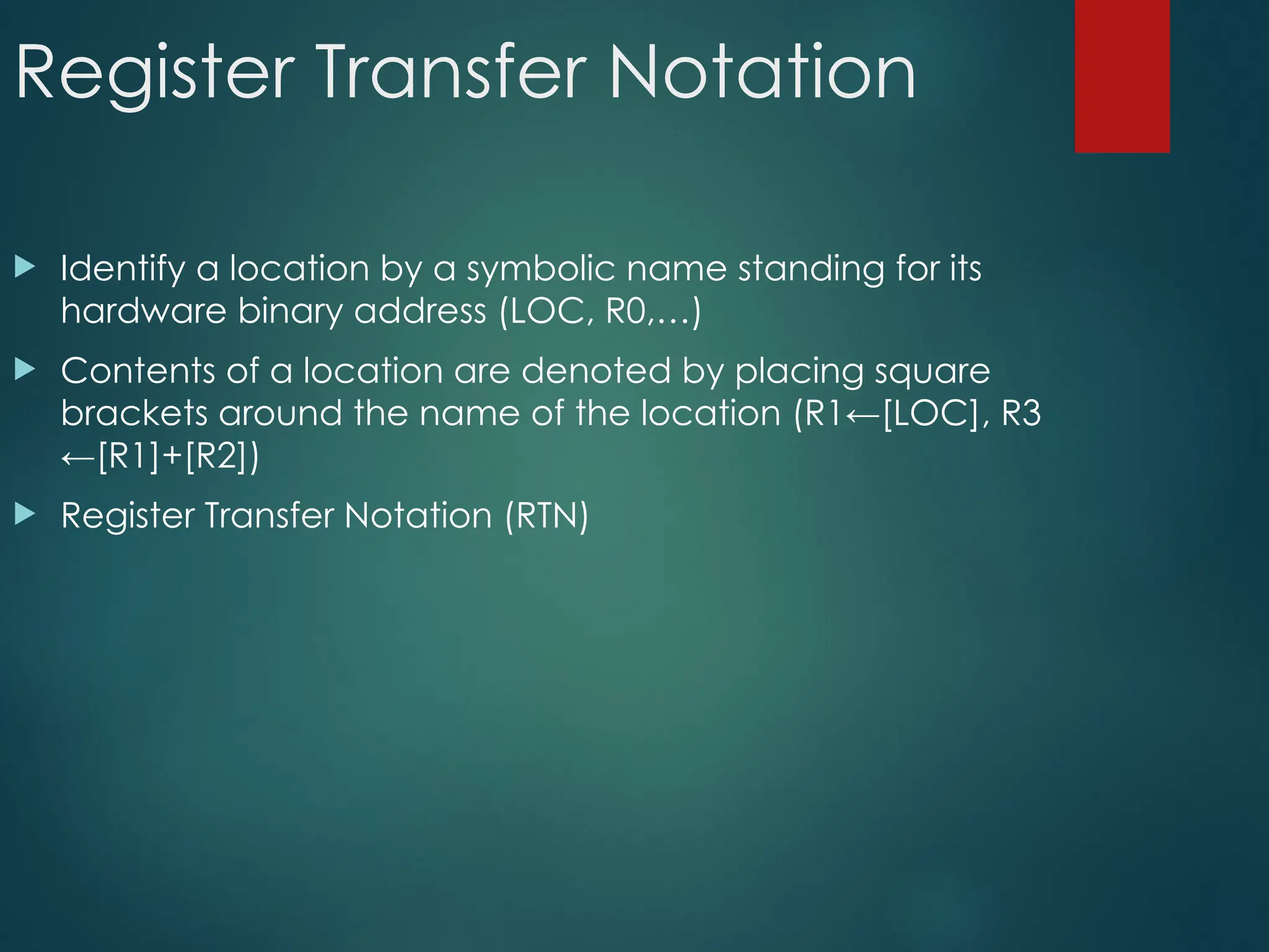 Register Transfer Notation
 Identify a location by a symbolic name standing for its
hardware binary address (LOC, R0,…)
 Contents of a location are denoted by placing square
brackets around the name of the location (R1←[LOC], R3
←[R1]+[R2])
 Register Transfer Notation (RTN)
 