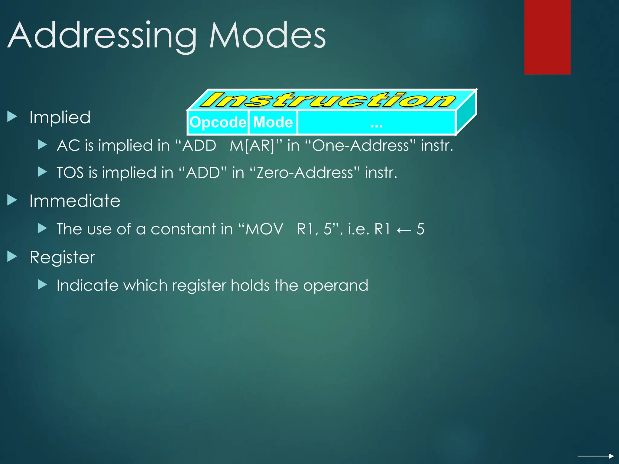 Addressing Modes
 Implied
 AC is implied in “ADD M[AR]” in “One-Address” instr.
 TOS is implied in “ADD” in “Zero-Address” instr.
 Immediate
 The use of a constant in “MOV R1, 5”, i.e. R1 ← 5
 Register
 Indicate which register holds the operand
Opcode Mode ...
 